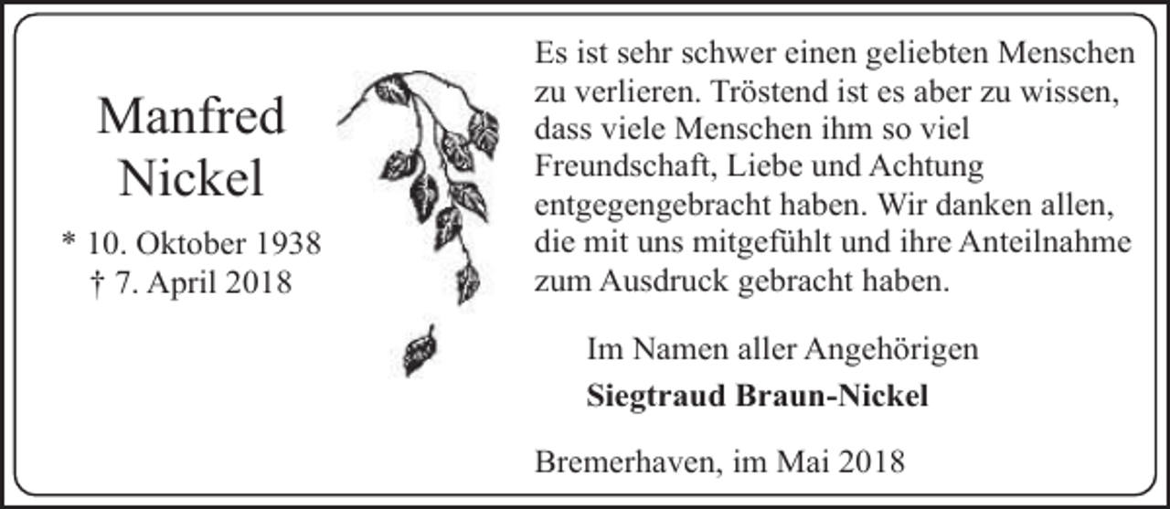 <p>Manfred<br />Nickel<br />* 10. Oktober 1938<br />† 7. April 2018</p><p>Es ist sehr schwer einen geliebten Menschen<br />zu verlieren. Tröstend ist es aber zu wissen,<br />dass viele Menschen ihm so viel<br />Freundschaft, Liebe und Achtung<br />entgegengebracht haben. Wir danken allen,<br />die mit uns mitgefühlt und ihre Anteilnahme<br />zum Ausdruck gebracht haben.<br />Im Namen aller Angehörigen<br />Siegtraud Braun-Nickel<br />Bremerhaven, im Mai 2018</p>