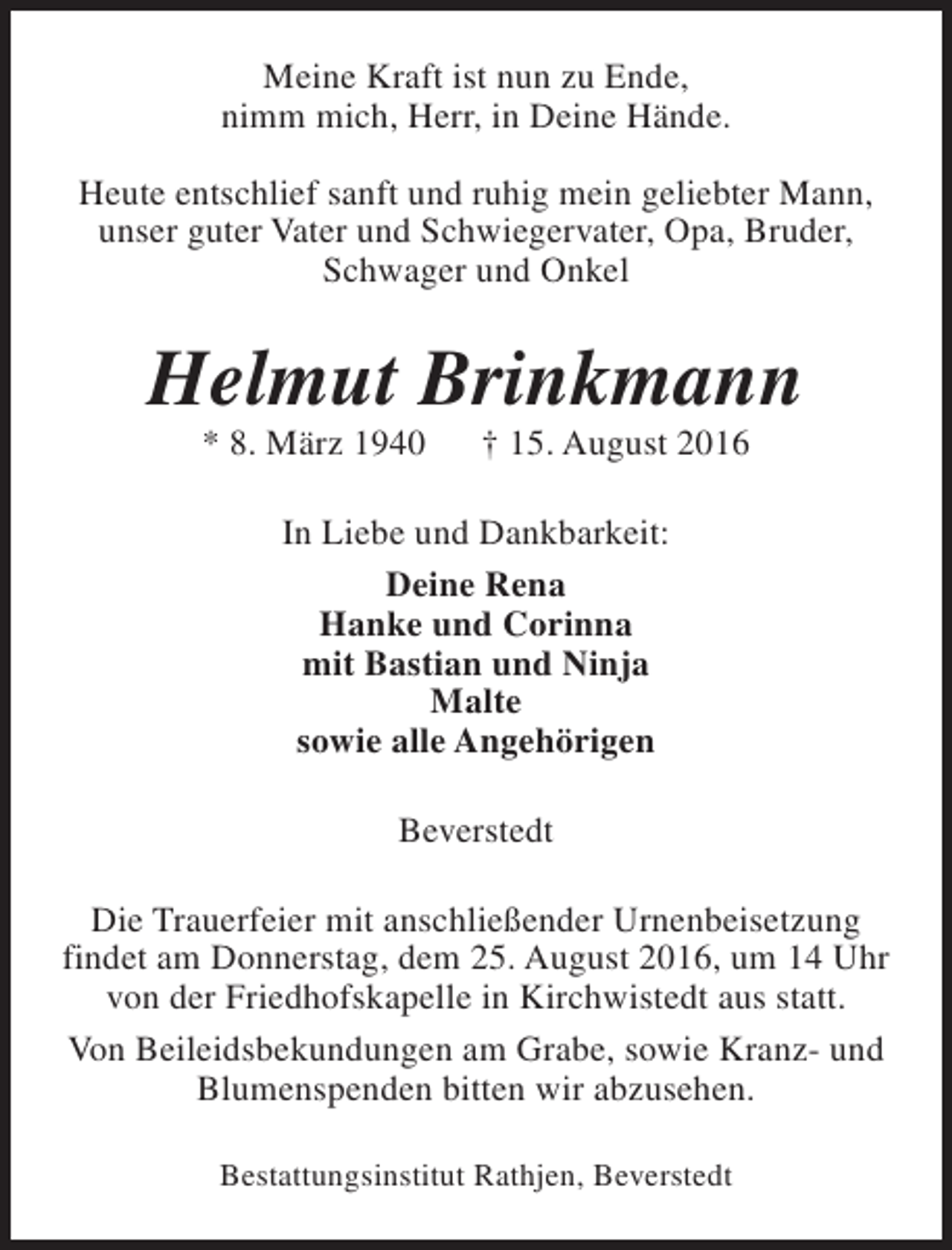 <p>Meine Kraft ist nun zu Ende,<br />nimm mich, Herr, in Deine Hände.<br />Heute entschlief sanft und ruhig mein geliebter Mann,<br />unser guter Vater und Schwiegervater, Opa, Bruder,<br />Schwager und Onkel</p><p>Helmut Brinkmann<br />* 8. März 1940</p><p>† 15. August 2016</p><p>In Liebe und Dankbarkeit:<br />Deine Rena<br />Hanke und Corinna<br />mit Bastian und Ninja<br />Malte<br />sowie alle Angehörigen<br />Beverstedt<br />Die Trauerfeier mit anschließender Urnenbeisetzung<br />findet am Donnerstag, dem 25. August 2016, um 14 Uhr<br />von der Friedhofskapelle in Kirchwistedt aus statt.<br />Von Beileidsbekundungen am Grabe, sowie Kranz- und<br />Blumenspenden bitten wir abzusehen.<br />Bestattungsinstitut Rathjen, Beverstedt</p>