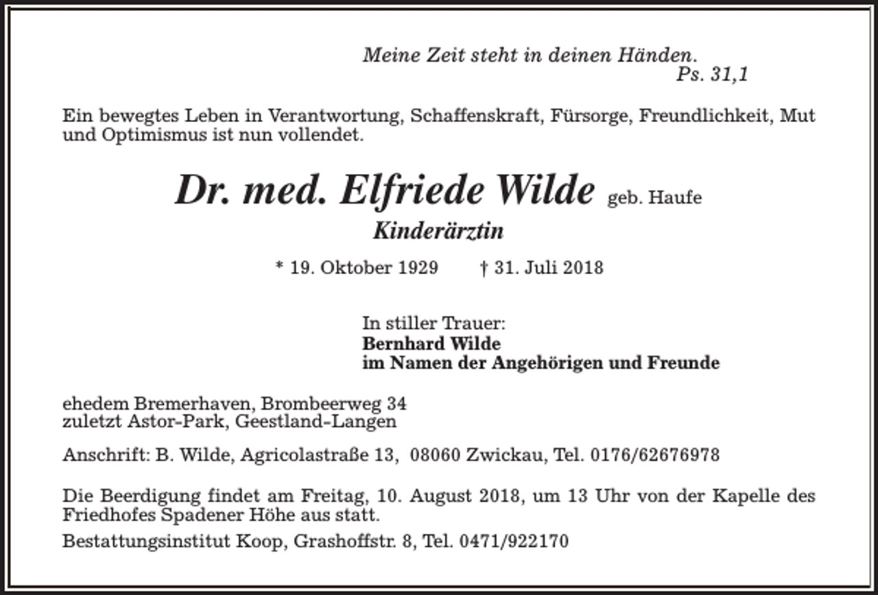 <p>Meine Zeit steht in deinen Händen.<br />Ps. 31,1<br />Ein bewegtes Leben in Verantwortung, Schaffenskraft, Fürsorge, Freundlichkeit, Mut<br />und Optimismus ist nun vollendet.</p><p>Dr. med. Elfriede Wilde geb. Haufe<br />Kinderärztin</p><p>* 19. Oktober 1929</p><p>† 31. Juli 2018</p><p>In stiller Trauer:<br />Bernhard Wilde<br />im Namen der Angehörigen und Freunde<br />ehedem Bremerhaven, Brombeerweg 34<br />zuletzt Astor-Park, Geestland-Langen<br />Anschrift: B. Wilde, Agricolastraße 13, 08060 Zwickau, Tel. 0176/62676978<br />Die Beerdigung findet am Freitag, 10. August 2018, um 13 Uhr von der Kapelle des<br />Friedhofes Spadener Höhe aus statt.<br />Bestattungsinstitut Koop, Grashoffstr. 8, Tel. 0471/922170</p>