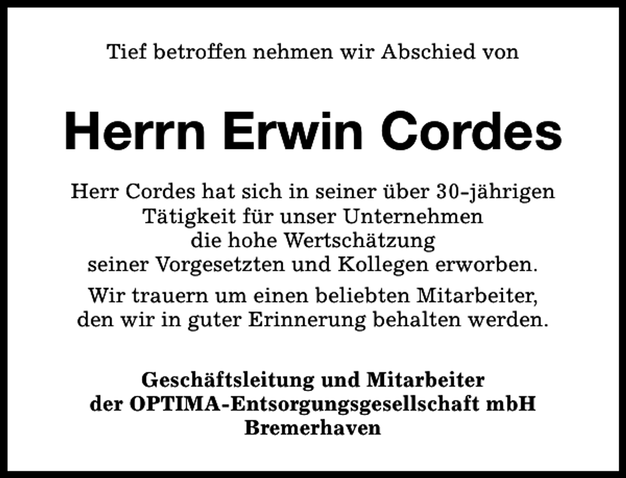 <p>Tief betroffen nehmen wir Abschied von</p><p>Herrn Erwin Cordes<br />Herr Cordes hat sich in seiner über 30-jährigen<br />Tätigkeit für unser Unternehmen<br />die hohe Wertschätzung<br />seiner Vorgesetzten und Kollegen erworben.<br />Wir trauern um einen beliebten Mitarbeiter,<br />den wir in guter Erinnerung behalten werden.<br />Geschäftsleitung und Mitarbeiter<br />der OPTIMA-Entsorgungsgesellschaft mbH<br />Bremerhaven</p>
