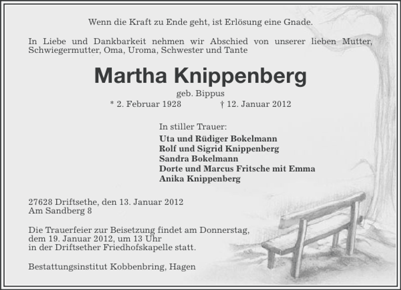 <p>Wenn die Kraft zu Ende geht, ist Erlösung eine Gnade.<br />In Liebe und Dankbarkeit nehmen wir Abschied von unserer lieben Mutter,<br />Schwiegermutter, Oma, Uroma, Schwester und Tante</p><p>Martha Knippenberg<br />geb. Bippus<br />* 2. Februar 1928<br />† 12. Januar 2012<br />In stiller Trauer:<br />Uta und Rüdiger Bokelmann<br />Rolf und Sigrid Knippenberg<br />Sandra Bokelmann<br />Dorte und Marcus Fritsche mit Emma<br />Anika Knippenberg<br />27628 Driftsethe, den 13. Januar 2012<br />Am Sandberg 8<br />Die Trauerfeier zur Beisetzung findet am Donnerstag,<br />dem 19. Januar 2012, um 13 Uhr<br />in der Driftsether Friedhofskapelle statt.<br />Bestattungsinstitut Kobbenbring, Hagen</p>