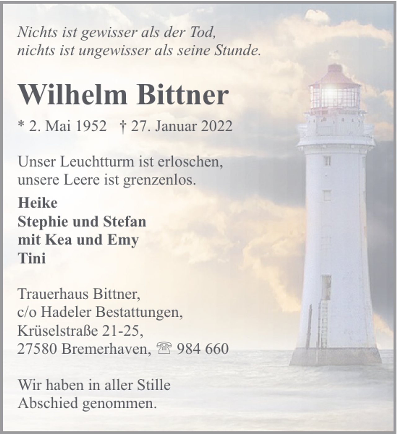<p>Nichts ist gewisser als der Tod,<br />nichts ist ungewisser als seine Stunde.</p><p>Wilhelm Bittner<br />* 2. Mai 1952 † 27. Januar 2022<br />Unser Leuchtturm ist erloschen,<br />unsere Leere ist grenzenlos.<br />Heike<br />Stephie und Stefan<br />mit Kea und Emy<br />Tini<br />Trauerhaus Bittner,<br />c/o Hadeler Bestattungen,<br />Krüselstraße 21-25,<br />27580 Bremerhaven, ' 984 660<br />Wir haben in aller Stille<br />Abschied genommen.</p>