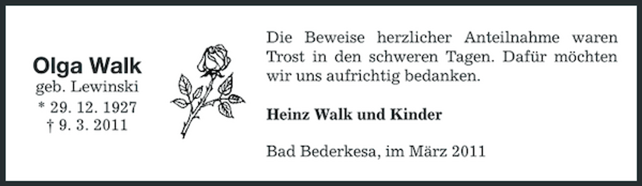 <p>Olga Walk<br />geb. Lewinski * 29. 12. 1927 † 9. 3. 2011</p><p>Die Beweise herzlicher Anteilnahme waren Trost in den schweren Tagen. Dafür möchten wir uns aufrichtig bedanken. Heinz Walk und Kinder Bad Bederkesa, im März 2011</p>