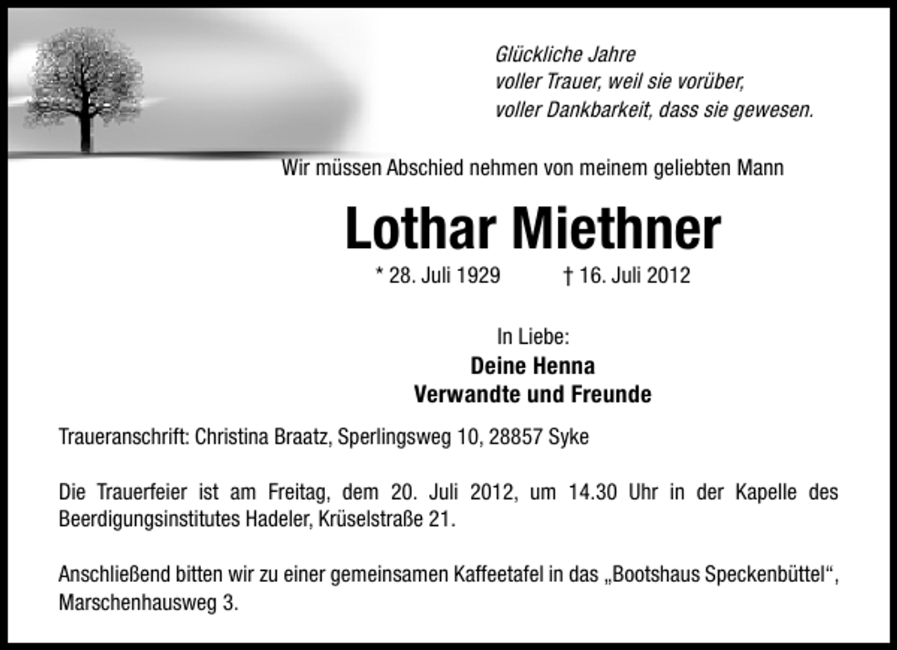 <p>Glückliche Jahre<br />voller Trauer, weil sie vorüber,<br />voller Dankbarkeit, dass sie gewesen.<br />Wir müssen Abschied nehmen von meinem geliebten Mann</p><p>Lothar Miethner<br />* 28. Juli 1929</p><p>† 16. Juli 2012</p><p>In Liebe:</p><p>Deine Henna<br />Verwandte und Freunde<br />Traueranschrift: Christina Braatz, Sperlingsweg 10, 28857 Syke<br />Die Trauerfeier ist am Freitag, dem 20. Juli 2012, um 14.30 Uhr in der Kapelle des<br />Beerdigungsinstitutes Hadeler, Krüselstraße 21.<br />Anschließend bitten wir zu einer gemeinsamen Kaffeetafel in das „Bootshaus Speckenbüttel“,<br />Marschenhausweg 3.</p>