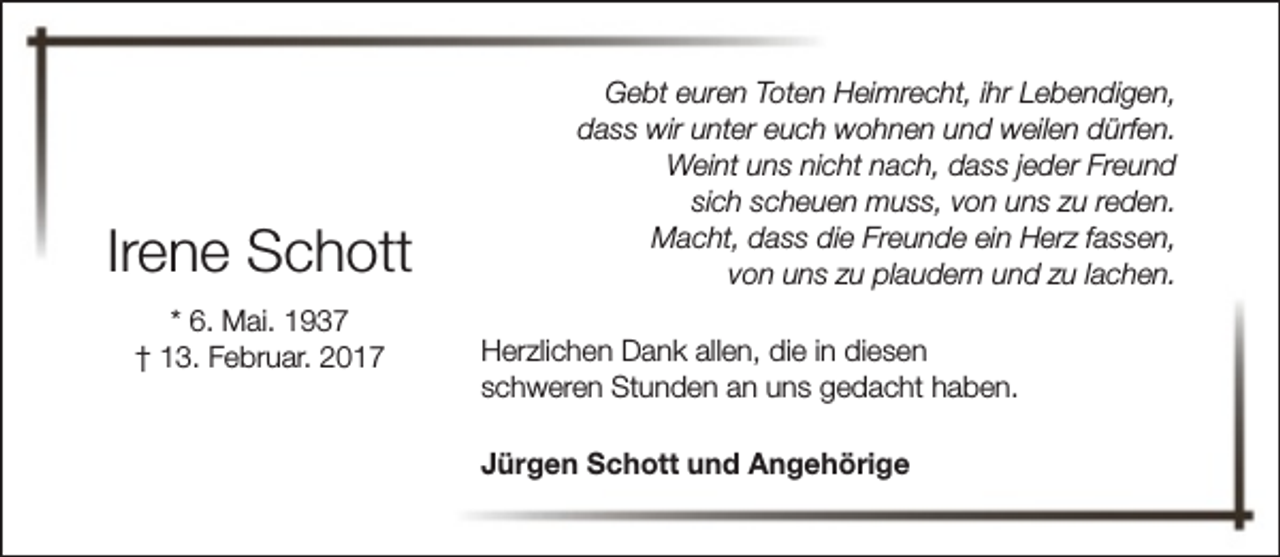 <p>Irene Schott<br />* 6. Mai. 1937<br />† 13. Februar. 2017</p><p>Gebt euren Toten Heimrecht, ihr Lebendigen,<br />dass wir unter euch wohnen und weilen dürfen.<br />Weint uns nicht nach, dass jeder Freund<br />sich scheuen muss, von uns zu reden.<br />Macht, dass die Freunde ein Herz fassen,<br />von uns zu plaudern und zu lachen.<br />Herzlichen Dank allen, die in diesen<br />schweren Stunden an uns gedacht haben.<br />Jürgen Schott und Angehörige</p>