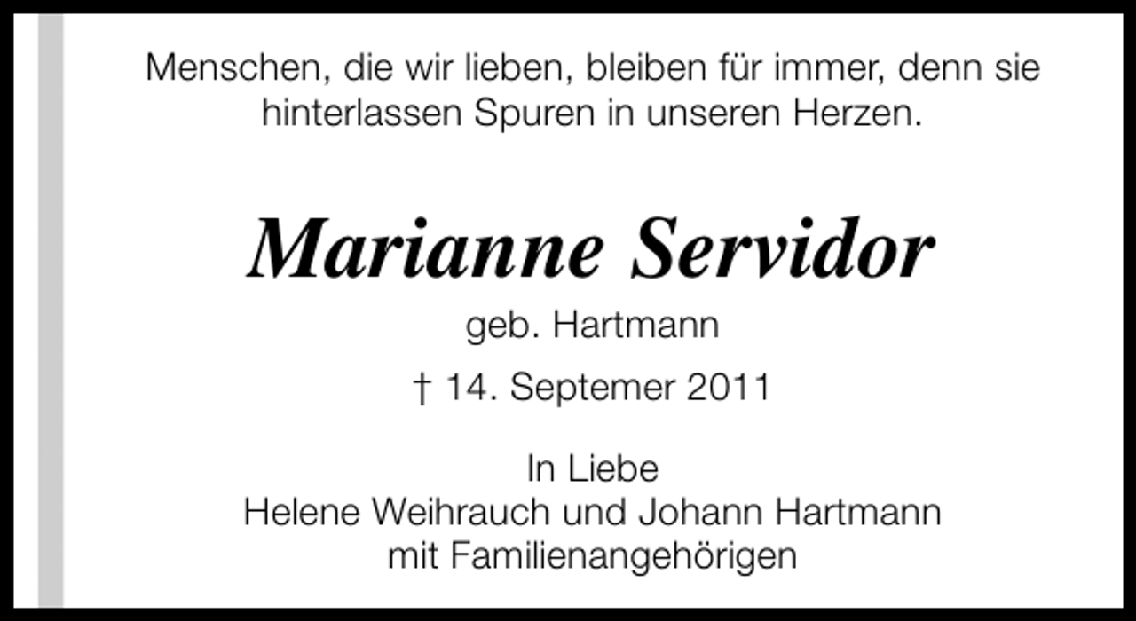 <p>Menschen, die wir lieben, bleiben für immer, denn sie<br />hinterlassen Spuren in unseren Herzen.</p><p>Marianne Servidor<br />geb. Hartmann</p><p>† 14. Septemer 2011<br />In Liebe<br />Helene Weihrauch und Johann Hartmann<br />mit Familienangehörigen</p>
