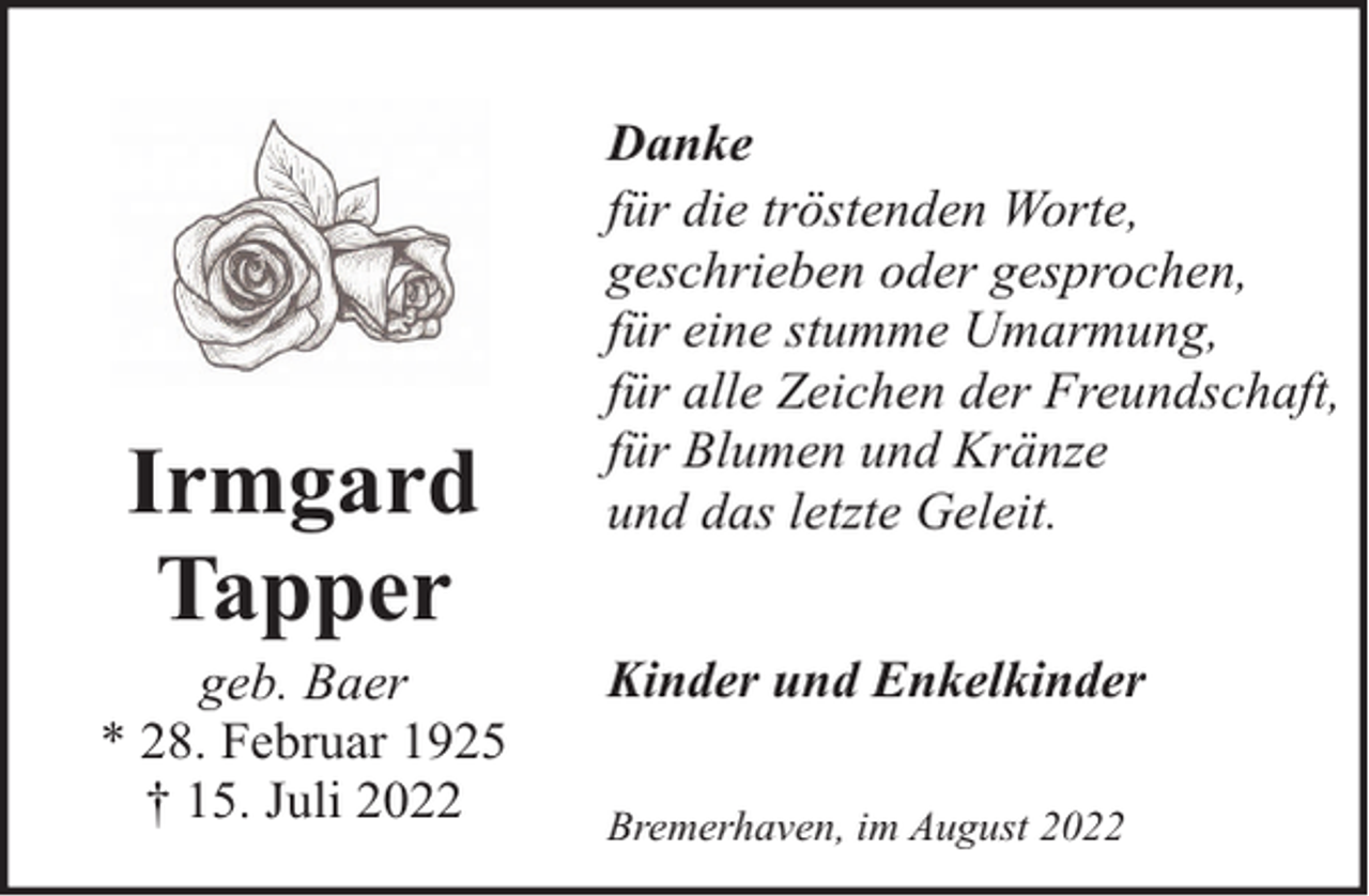 <p>Irmgard<br />Tapper</p><p>geb. Baer<br />* 28. Februar 1925<br />† 15. Juli 2022</p><p>Danke<br />für die tröstenden Worte,<br />geschrieben oder gesprochen,<br />für eine stumme Umarmung,<br />für alle Zeichen der Freundschaft,<br />für Blumen und Kränze<br />und das letzte Geleit.<br />Kinder und Enkelkinder<br />Bremerhaven, im August 2022</p>