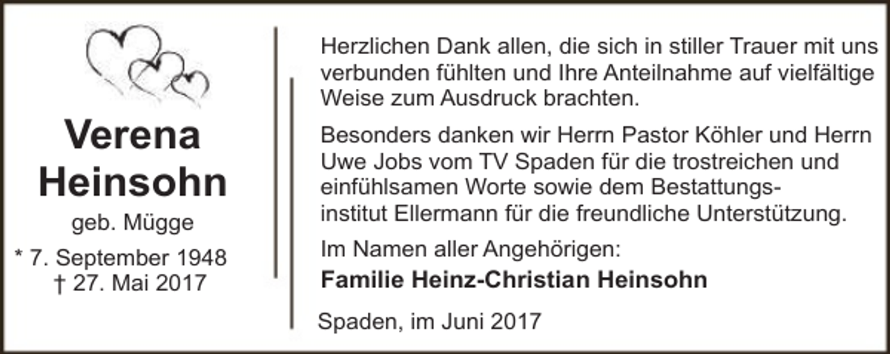 <p>Verena<br />Heinsohn<br />geb. Mügge</p><p>* 7. September 1948<br />† 27. Mai 2017</p><p>Herzlichen Dank allen, die sich in stiller Trauer mit uns<br />verbunden fühlten und Ihre Anteilnahme auf vielfältige<br />Weise zum Ausdruck brachten.<br />Besonders danken wir Herrn Pastor Köhler und Herrn<br />Uwe Jobs vom TV Spaden für die trostreichen und<br />einfühlsamen Worte sowie dem Bestattungsinstitut Ellermann für die freundliche Unterstützung.<br />Im Namen aller Angehörigen:<br />Familie Heinz-Christian Heinsohn<br />Spaden, im Juni 2017</p>