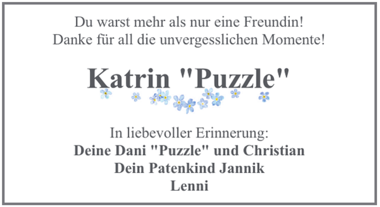 <p>Du warst mehr als nur eine Freundin!<br />Danke für all die unvergesslichen Momente!</p><p>Katrin "Puzzle"<br />In liebevoller Erinnerung:<br />Deine Dani "Puzzle" und Christian<br />Dein Patenkind Jannik<br />Lenni</p>