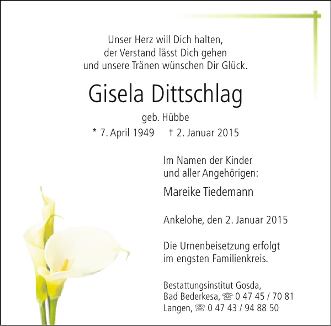 <p>Unser Herz will Dich halten,<br />der Verstand lässt Dich gehen<br />und unsere Tränen wünschen Dir Glück.</p><p>Gisela Dittschlag<br />geb. Hübbe<br />* 7. April 1949 † 2. Januar 2015</p><p>Im Namen der Kinder<br />und aller Angehörigen:</p><p>Mareike Tiedemann<br />Ankelohe, den 2. Januar 2015<br />Die Urnenbeisetzung erfolgt<br />im engsten Familienkreis.<br />Bestattungsinstitut Gosda,<br />Bad Bederkesa, s 0 47 45 / 70 81<br />Langen, s 0 47 43 / 94 88 50</p>