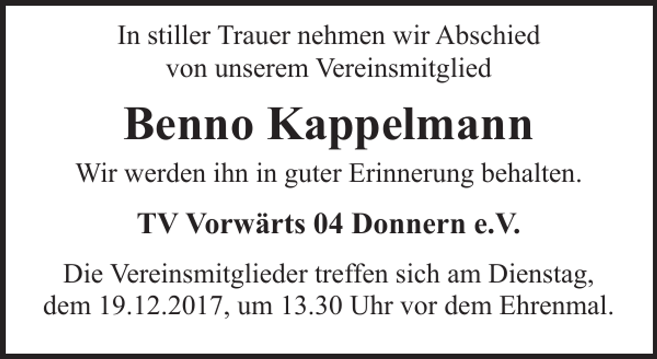 <p>In stiller Trauer nehmen wir Abschied<br />von unserem Vereinsmitglied</p><p>Benno Kappelmann<br />Wir werden ihn in guter Erinnerung behalten.</p><p>TV Vorwärts 04 Donnern e.V.<br />Die Vereinsmitglieder treffen sich am Dienstag,<br />dem 19.12.2017, um 13.30 Uhr vor dem Ehrenmal.</p>