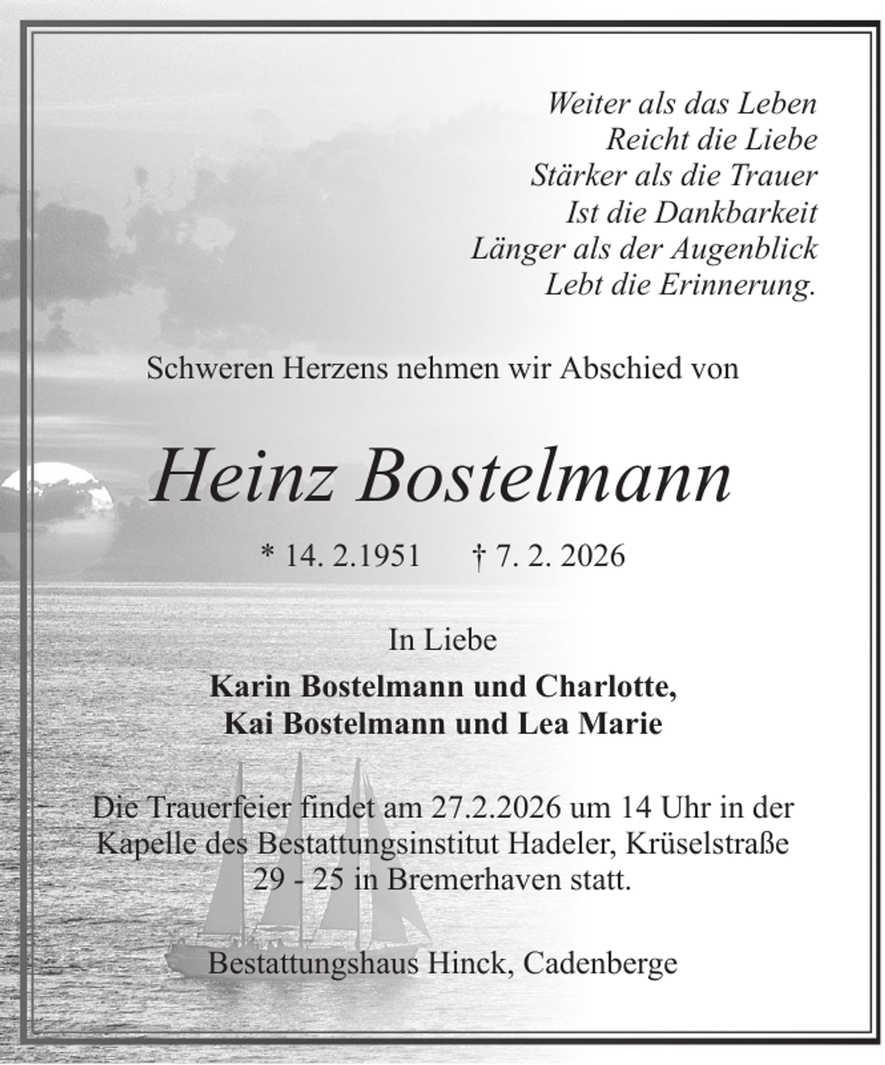 <p>Weiter als das Leben<br />Reicht die Liebe<br />Stärker als die Trauer<br />Ist die Dankbarkeit<br />Länger als der Augenblick<br />Lebt die Erinnerung.<br />Schweren Herzens nehmen wir Abschied von</p><p>Heinz Bostelmann<br />* 14. 2.1951</p><p>† 7. 2. 2026</p><p>In Liebe<br />Karin Bostelmann und Charlotte,<br />Kai Bostelmann und Lea Marie<br />Die Trauerfeier findet am 27.2.2026 um 14 Uhr in der<br />Kapelle des Bestattungsinstitut Hadeler, Krüselstraße<br />29 - 25 in Bremerhaven statt.<br />Bestattungshaus Hinck, Cadenberge</p>
