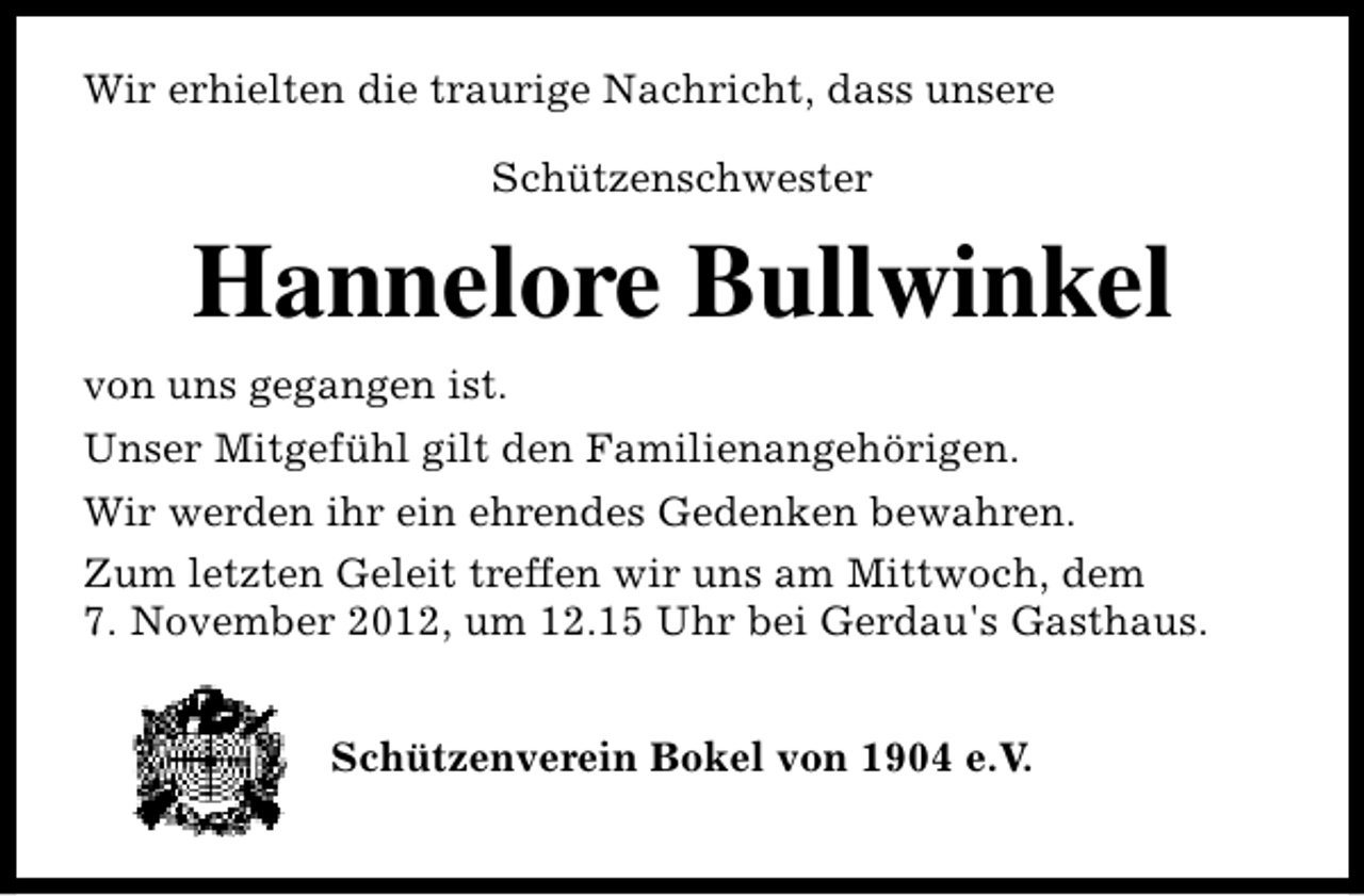 <p>Wir erhielten die traurige Nachricht, dass unsere<br />Schützenschwester</p><p>Hannelore Bullwinkel<br />von uns gegangen ist.<br />Unser Mitgefühl gilt den Familienangehörigen.<br />Wir werden ihr ein ehrendes Gedenken bewahren.<br />Zum letzten Geleit treffen wir uns am Mittwoch, dem<br />7. November 2012, um 12.15 Uhr bei Gerdau's Gasthaus.<br />Schützenverein Bokel von 1904 e.V.</p>