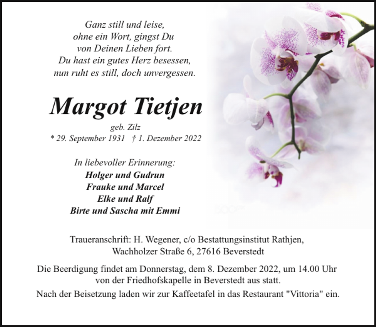 <p>Ganz still und leise,<br />ohne ein Wort, gingst Du<br />von Deinen Lieben fort.<br />Du hast ein gutes Herz besessen,<br />nun ruht es still, doch unvergessen.</p><p>Margot Tietjen<br />geb. Zilz<br />* 29. September 1931 † 1. Dezember 2022</p><p>In liebevoller Erinnerung:<br />Holger und Gudrun<br />Frauke und Marcel<br />Elke und Ralf<br />Birte und Sascha mit Emmi<br />Traueranschrift: H. Wegener, c/o Bestattungsinstitut Rathjen,<br />Wachholzer Straße 6, 27616 Beverstedt<br />Die Beerdigung findet am Donnerstag, dem 8. Dezember 2022, um 14.00 Uhr<br />von der Friedhofskapelle in Beverstedt aus statt.<br />Nach der Beisetzung laden wir zur Kaffeetafel in das Restaurant "Vittoria" ein.</p>