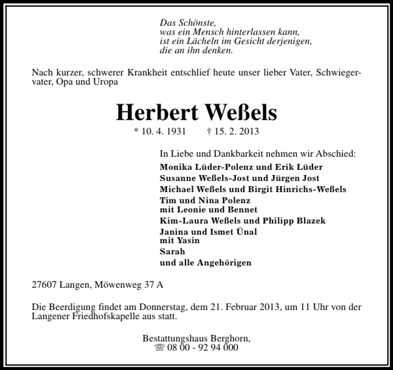 <p>Das Schönste,<br />was ein Mensch hinterlassen kann,<br />ist ein Lächeln im Gesicht derjenigen,<br />die an ihn denken.<br />Nach kurzer, schwerer Krankheit entschlief heute unser lieber Vater, Schwiegervater, Opa und Uropa</p><p>Herbert Weßels<br />* 10. 4. 1931</p><p>† 15. 2. 2013</p><p>In Liebe und Dankbarkeit nehmen wir Abschied:<br />Monika Lüder-Polenz und Erik Lüder<br />Susanne Weßels-Jost und Jürgen Jost<br />Michael Weßels und Birgit Hinrichs-Weßels<br />Tim und Nina Polenz<br />mit Leonie und Bennet<br />Kim-Laura Weßels und Philipp Blazek<br />Janina und Ismet Ünal<br />mit Yasin<br />Sarah<br />und alle Angehörigen</p><p>27607 Langen, Möwenweg 37 A<br />Die Beerdigung findet am Donnerstag, dem 21. Februar 2013, um 11 Uhr von der<br />Langener Friedhofskapelle aus statt.<br />Bestattungshaus Berghorn,<br />s 08 00 - 92 94 000</p>