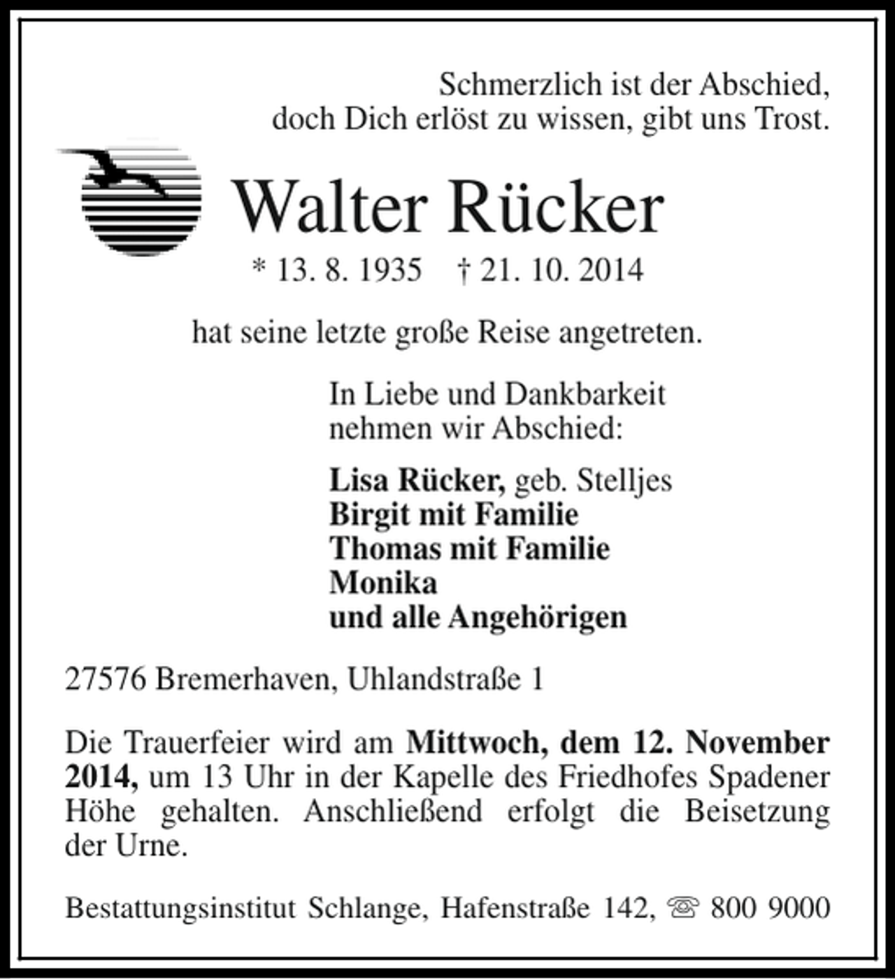 <p>Schmerzlich ist der Abschied,<br />doch Dich erlöst zu wissen, gibt uns Trost.</p><p>Walter Rücker<br />* 13. 8. 1935 † 21. 10. 2014</p><p>hat seine letzte große Reise angetreten.<br />In Liebe und Dankbarkeit<br />nehmen wir Abschied:<br />Lisa Rücker, geb. Stelljes<br />Birgit mit Familie<br />Thomas mit Familie<br />Monika<br />und alle Angehörigen<br />27576 Bremerhaven, Uhlandstraße 1<br />Die Trauerfeier wird am Mittwoch, dem 12. November<br />2014, um 13 Uhr in der Kapelle des Friedhofes Spadener<br />Höhe gehalten. Anschließend erfolgt die Beisetzung<br />der Urne.<br />Bestattungsinstitut Schlange, Hafenstraße 142, s 800 9000</p>