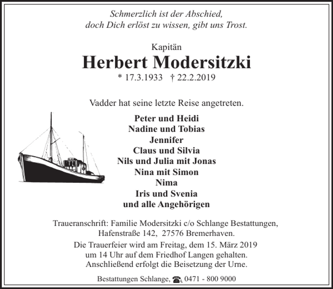 <p>Schmerzlich ist der Abschied,<br />doch Dich erlöst zu wissen, gibt uns Trost.<br />Kapitän</p><p>Herbert Modersitzki<br />* 17.3.1933 † 22.2.2019</p><p>Vadder hat seine letzte Reise angetreten.<br />Peter und Heidi<br />Nadine und Tobias<br />Jennifer<br />Claus und Silvia<br />Nils und Julia mit Jonas<br />Nina mit Simon<br />Nima<br />Iris und Svenia<br />und alle Angehörigen<br />Traueranschrift: Familie Modersitzki c/o Schlange Bestattungen,<br />Hafenstraße 142, 27576 Bremerhaven.<br />Die Trauerfeier wird am Freitag, dem 15. März 2019<br />um 14 Uhr auf dem Friedhof Langen gehalten.<br />Anschließend erfolgt die Beisetzung der Urne.<br />Bestattungen Schlange,</p><p>0471 - 800 9000</p>