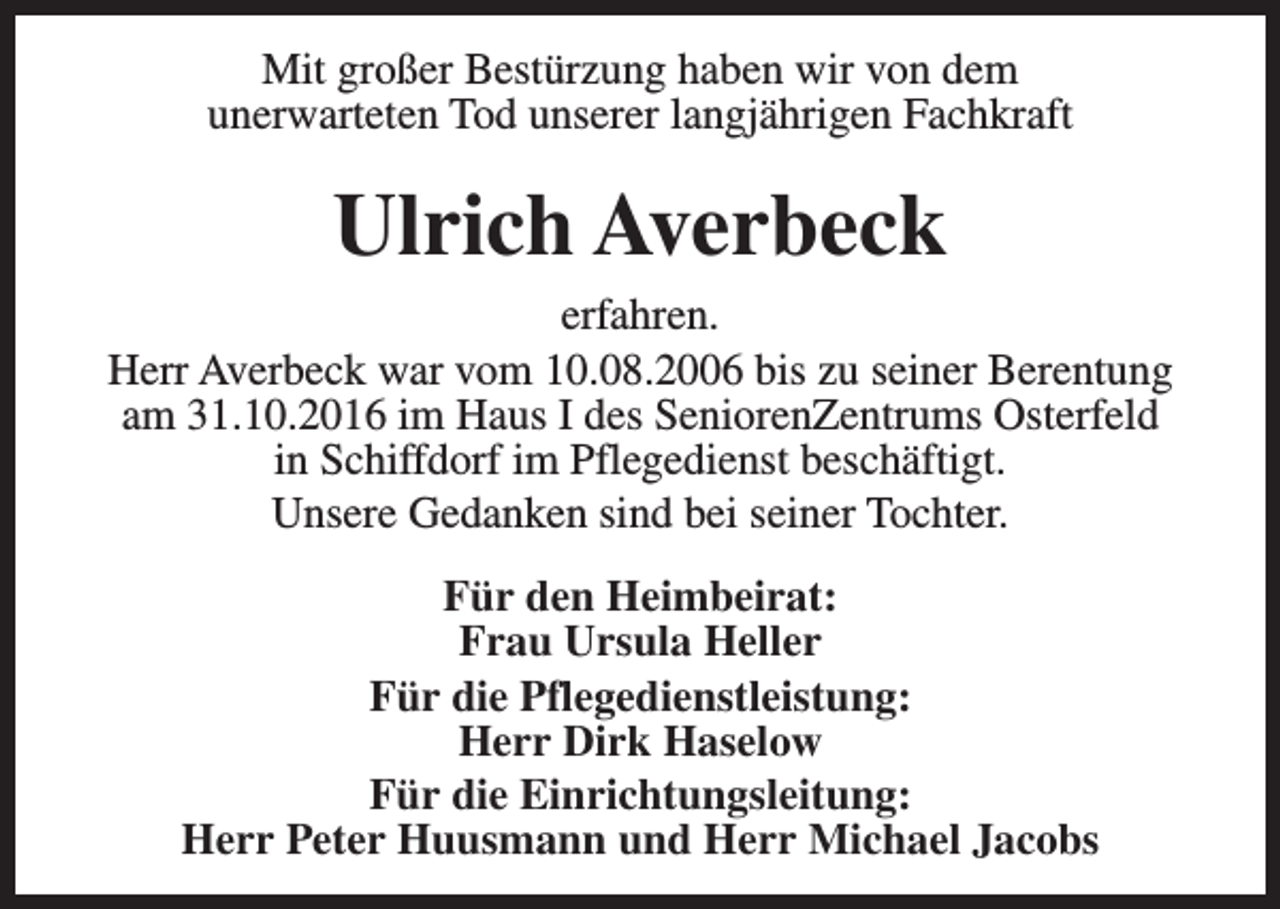 <p>Mit großer Bestürzung haben wir von dem<br />unerwarteten Tod unserer langjährigen Fachkraft</p><p>Ulrich Averbeck<br />erfahren.<br />Herr Averbeck war vom 10.08.2006 bis zu seiner Berentung<br />am 31.10.2016 im Haus I des SeniorenZentrums Osterfeld<br />in Schiffdorf im Pflegedienst beschäftigt.<br />Unsere Gedanken sind bei seiner Tochter.<br />Für den Heimbeirat:<br />Frau Ursula Heller<br />Für die Pflegedienstleistung:<br />Herr Dirk Haselow<br />Für die Einrichtungsleitung:<br />Herr Peter Huusmann und Herr Michael Jacobs</p>