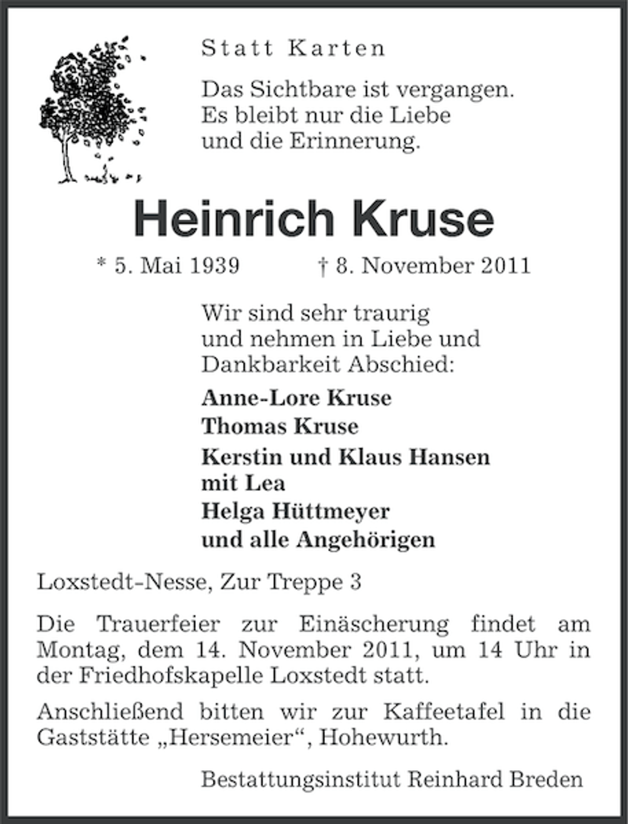 <p>Statt Karten<br />Das Sichtbare ist vergangen.<br />Es bleibt nur die Liebe<br />und die Erinnerung.</p><p>Heinrich Kruse<br />* 5. Mai 1939</p><p>† 8. November 2011</p><p>Wir sind sehr traurig<br />und nehmen in Liebe und<br />Dankbarkeit Abschied:<br />Anne-Lore Kruse<br />Thomas Kruse<br />Kerstin und Klaus Hansen<br />mit Lea<br />Helga Hüttmeyer<br />und alle Angehörigen<br />Loxstedt-Nesse, Zur Treppe 3<br />Die Trauerfeier zur Einäscherung findet am<br />Montag, dem 14. November 2011, um 14 Uhr in<br />der Friedhofskapelle Loxstedt statt.<br />Anschließend bitten wir zur Kaffeetafel in die<br />Gaststätte „Hersemeier“, Hohewurth.<br />Bestattungsinstitut Reinhard Breden</p>