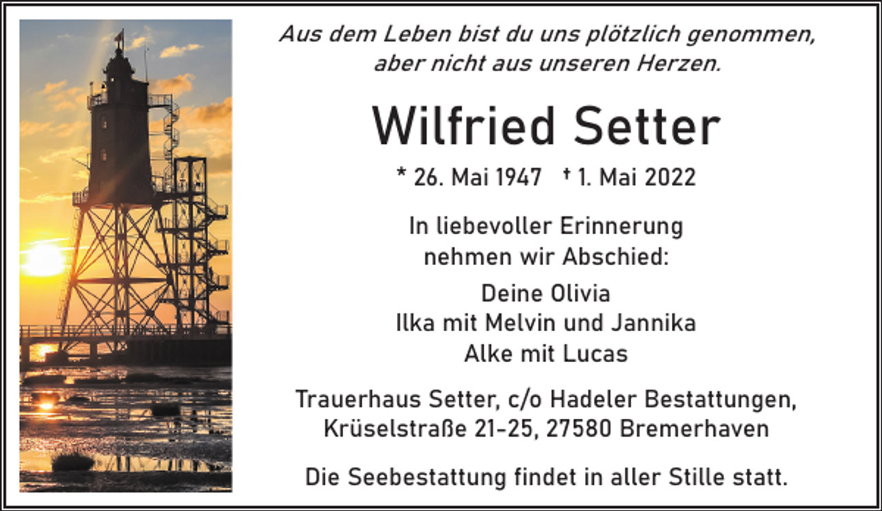 <p>Aus dem Leben bist du uns plötzlich genommen,<br />aber nicht aus unseren Herzen.</p><p>Wilfried Setter<br />* 26. Mai 1947 † 1. Mai 2022<br />In liebevoller Erinnerung<br />nehmen wir Abschied:<br />Deine Olivia<br />Ilka mit Melvin und Jannika<br />Alke mit Lucas<br />Trauerhaus Setter, c/o Hadeler Bestattungen,<br />Krüselstraße 21-25, 27580 Bremerhaven<br />Die Seebestattung findet in aller Stille statt.</p>