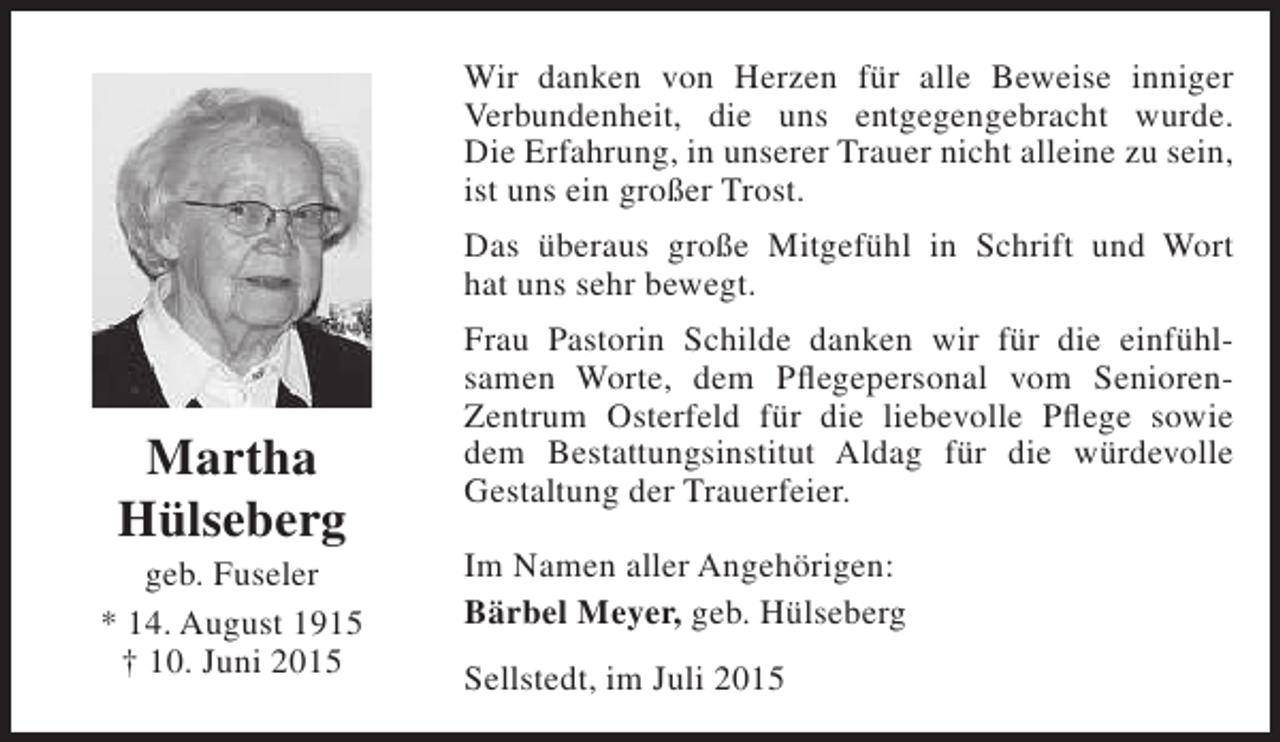 <p>Wir danken von Herzen für alle Beweise inniger<br />Verbundenheit, die uns entgegengebracht wurde.<br />Die Erfahrung, in unserer Trauer nicht alleine zu sein,<br />ist uns ein großer Trost.<br />Das überaus große Mitgefühl in Schrift und Wort<br />hat uns sehr bewegt.</p><p>Martha<br />Hülseberg</p><p>geb. Fuseler<br />* 14. August 1915<br />† 10. Juni 2015</p><p>Frau Pastorin Schilde danken wir für die einfühlsamen Worte, dem Pflegepersonal vom SeniorenZentrum Osterfeld für die liebevolle Pflege sowie<br />dem Bestattungsinstitut Aldag für die würdevolle<br />Gestaltung der Trauerfeier.<br />Im Namen aller Angehörigen:<br />Bärbel Meyer, geb. Hülseberg<br />Sellstedt, im Juli 2015</p>