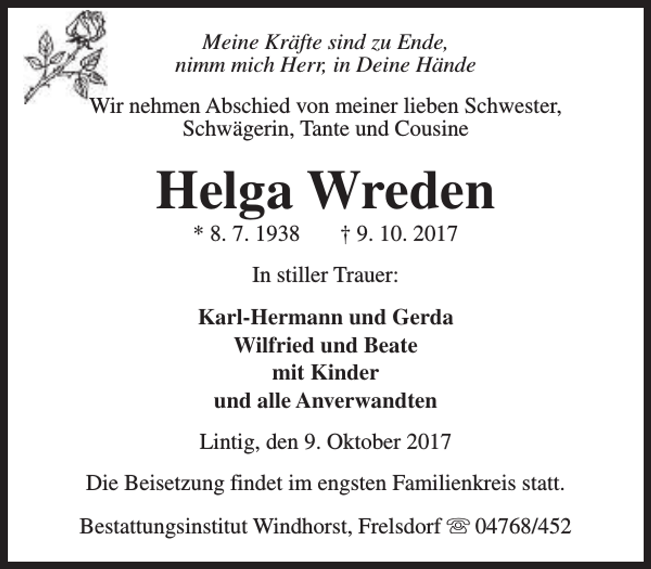 <p>Meine Kräfte sind zu Ende,<br />nimm mich Herr, in Deine Hände<br />Wir nehmen Abschied von meiner lieben Schwester,<br />Schwägerin, Tante und Cousine</p><p>Helga Wreden<br />* 8. 7. 1938</p><p>† 9. 10. 2017</p><p>In stiller Trauer:<br />Karl-Hermann und Gerda<br />Wilfried und Beate<br />mit Kinder<br />und alle Anverwandten<br />Lintig, den 9. Oktober 2017<br />Die Beisetzung findet im engsten Familienkreis statt.<br />Bestattungsinstitut Windhorst, Frelsdorf s 04768/452</p>