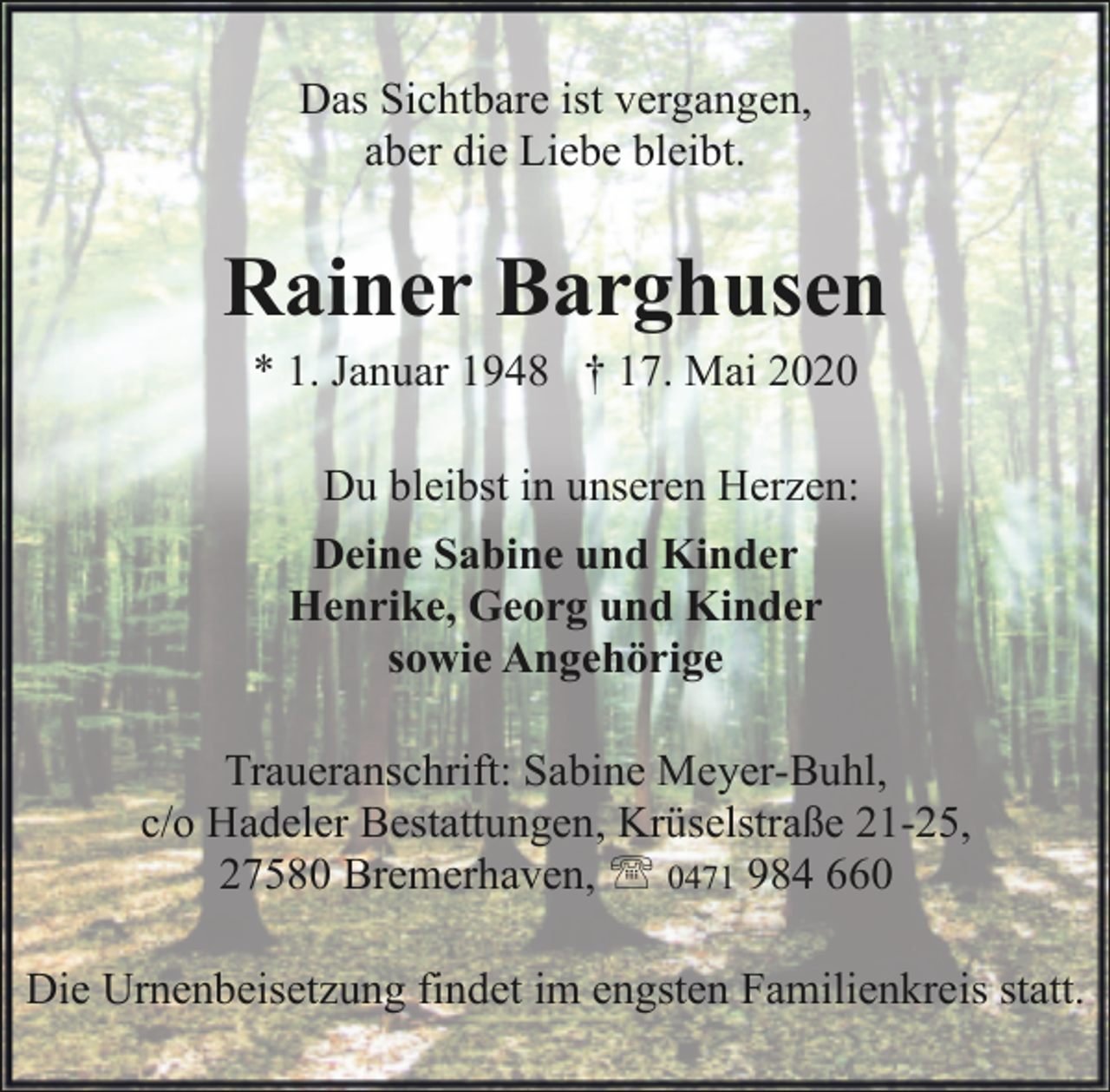 <p>Das Sichtbare ist vergangen,<br />aber die Liebe bleibt.</p><p>Rainer Barghusen<br />* 1. Januar 1948 † 17. Mai 2020</p><p>Du bleibst in unseren Herzen:<br />Deine Sabine und Kinder<br />Henrike, Georg und Kinder<br />sowie Angehörige<br />Traueranschrift: Sabine Meyer-Buhl,<br />c/o Hadeler Bestattungen, Krüselstraße 21-25,<br />27580 Bremerhaven, ' 0471 984 660<br />Die Urnenbeisetzung findet im engsten Familienkreis statt.</p>