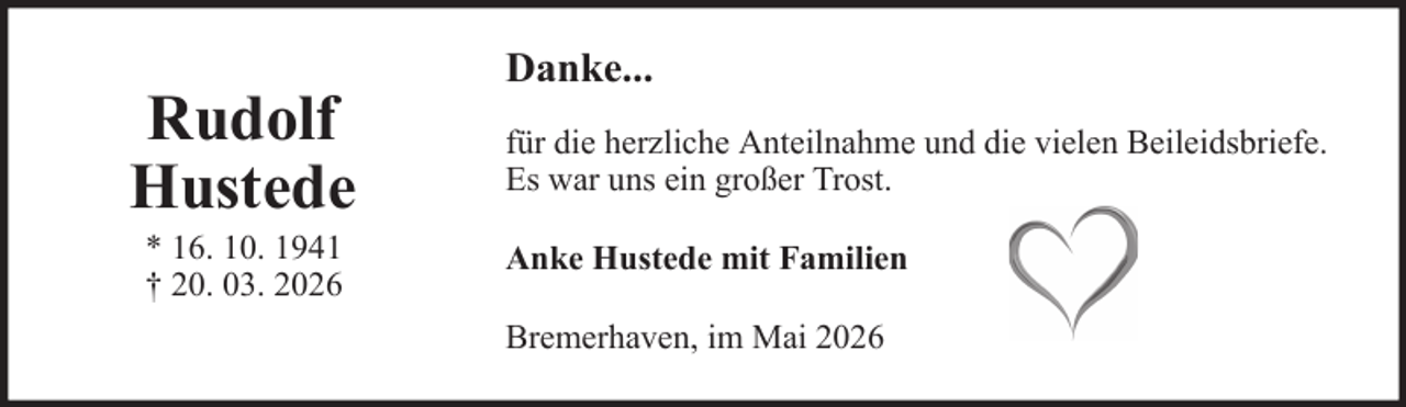 <p>Rudolf<br />Hustede<br />* 16. 10. 1941<br />† 20. 03. 2026</p><p>Danke...<br />für die herzliche Anteilnahme und die vielen Beileidsbriefe.<br />Es war uns ein großer Trost.<br />Anke Hustede mit Familien<br />Bremerhaven, im Mai 2026</p>