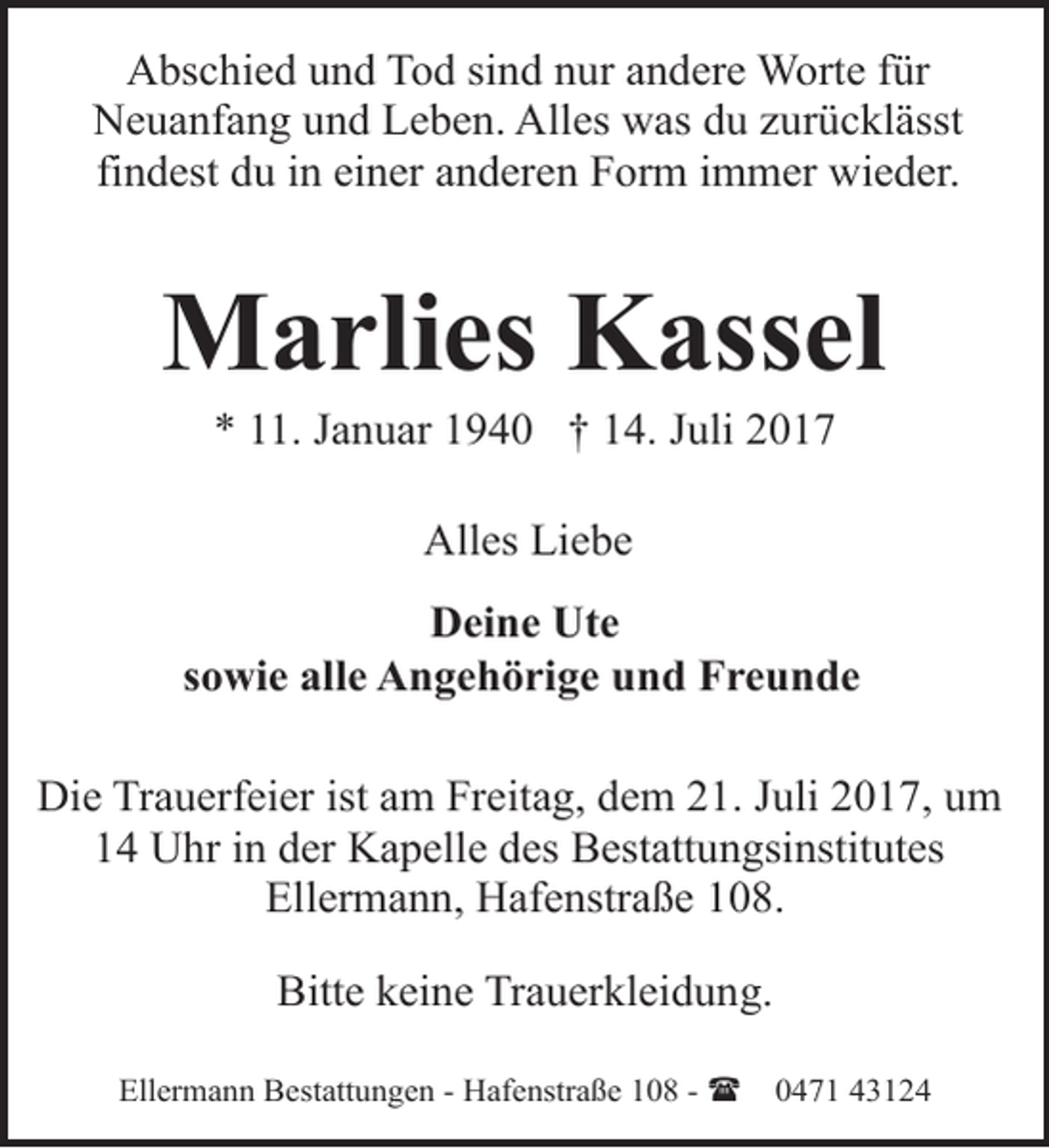 <p>Abschied und Tod sind nur andere Worte für<br />Neuanfang und Leben. Alles was du zurücklässt<br />findest du in einer anderen Form immer wieder.</p>
<p>Marlies Kassel<br />* 11. Januar 1940 † 14. Juli 2017<br />Alles Liebe<br />Deine Ute<br />sowie alle Angehörige und Freunde<br />Die Trauerfeier ist am Freitag, dem 21. Juli 2017, um<br />14 Uhr in der Kapelle des Bestattungsinstitutes<br />Ellermann, Hafenstraße 108.<br />Bitte keine Trauerkleidung.<br />Ellermann Bestattungen - Hafenstraße 108 - (</p>
<p>0471 43124</p>