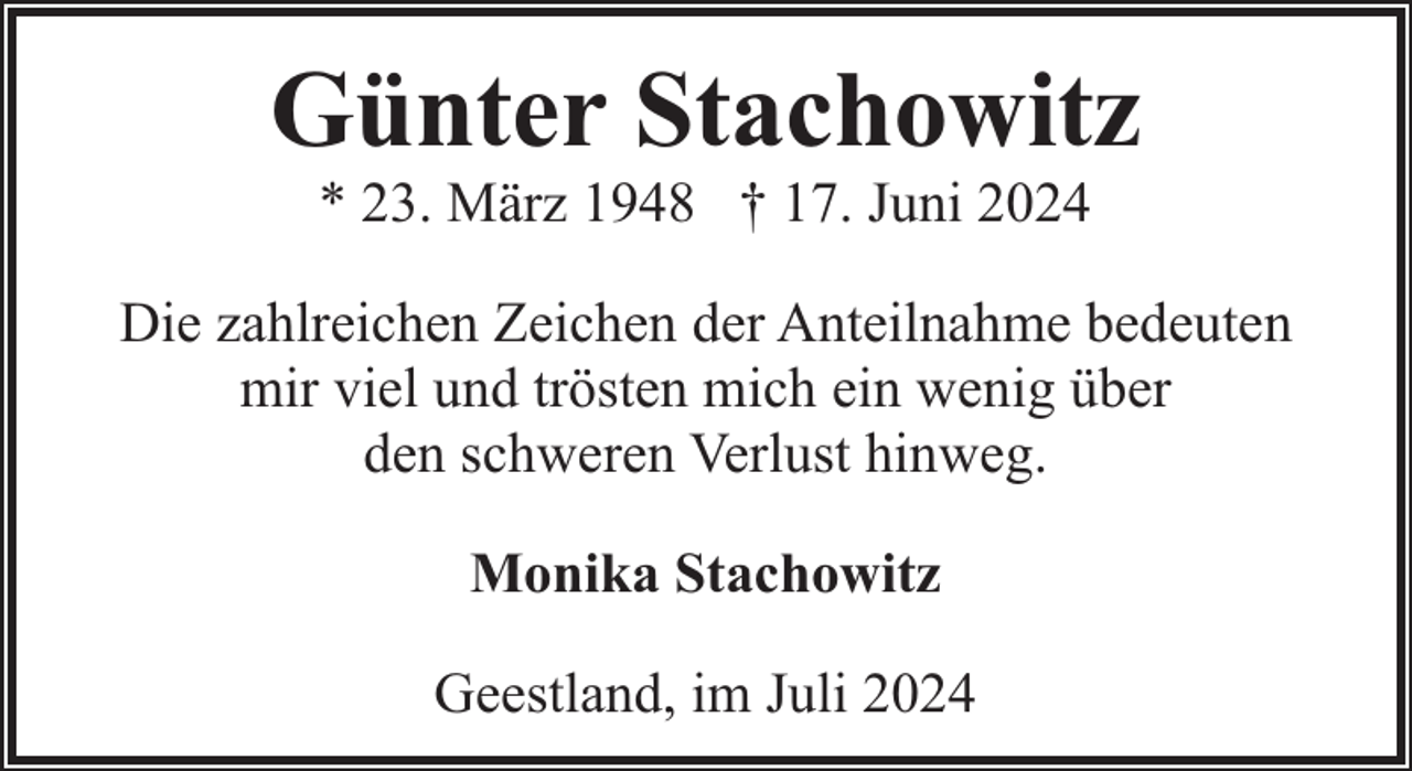 <p>Günter Stachowitz<br />* 23. März 1948 † 17. Juni 2024</p><p>Die zahlreichen Zeichen der Anteilnahme bedeuten<br />mir viel und trösten mich ein wenig über<br />den schweren Verlust hinweg.<br />Monika Stachowitz<br />Geestland, im Juli 2024</p>