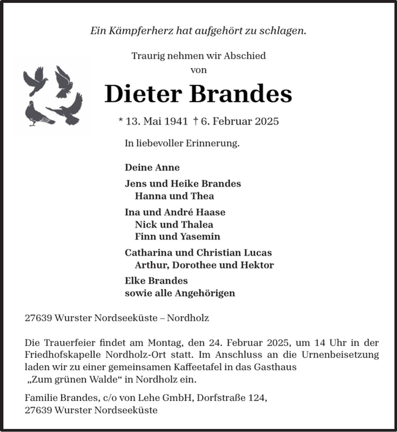 <p>Ein Kämpferherz hat aufgehört zu schlagen.<br />Traurig nehmen wir Abschied<br />von</p><p>Dieter Brandes<br />* 13. Mai 1941 † 6. Februar 2025<br />In liebevoller Erinnerung.<br />Deine Anne<br />Jens und Heike Brandes<br />Hanna und Thea<br />Ina und André Haase<br />Nick und Thalea<br />Finn und Yasemin<br />Catharina und Christian Lucas<br />Arthur, Dorothee und Hektor<br />Elke Brandes<br />sowie alle Angehörigen<br />27639 Wurster Nordseeküste – Nordholz<br />Die Trauerfeier ﬁndet am Montag, den 24. Februar 2025, um 14 Uhr in der<br />Friedhofskapelle Nordholz-Ort statt. Im Anschluss an die Urnenbeisetzung<br />laden wir zu einer gemeinsamen Kaffeetafel in das Gasthaus<br />„Zum grünen Walde“ in Nordholz ein.<br />Familie Brandes, c/o von Lehe GmbH, Dorfstraße 124,<br />27639 Wurster Nordseeküste</p>