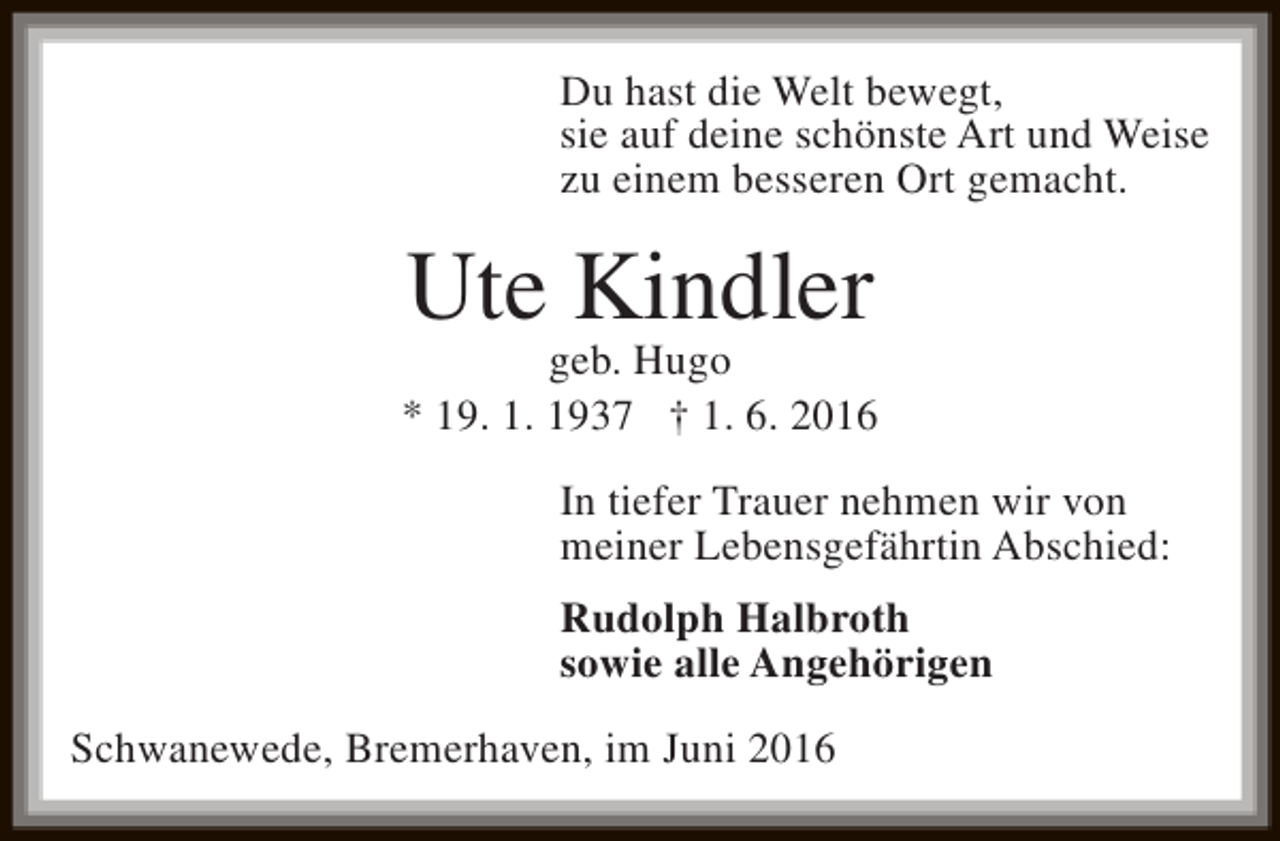<p>Du hast die Welt bewegt,<br />sie auf deine schönste Art und Weise<br />zu einem besseren Ort gemacht.</p><p>Ute Kindler</p><p>geb. Hugo<br />* 19. 1. 1937 † 1. 6. 2016<br />In tiefer Trauer nehmen wir von<br />meiner Lebensgefährtin Abschied:<br />Rudolph Halbroth<br />sowie alle Angehörigen<br />Schwanewede, Bremerhaven, im Juni 2016</p>