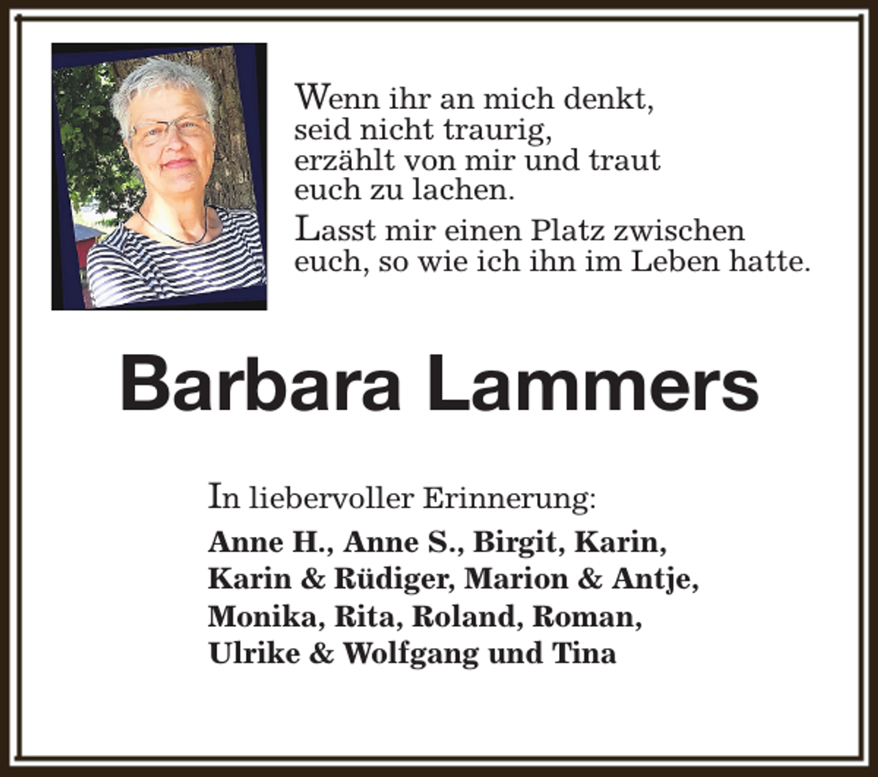 <p>Wenn ihr an mich denkt,<br />seid nicht traurig,<br />erzählt von mir und traut<br />euch zu lachen.<br />Lasst mir einen Platz zwischen<br />euch, so wie ich ihn im Leben hatte.</p><p>Barbara Lammers<br />In liebervoller Erinnerung:<br />Anne H., Anne S., Birgit, Karin,<br />Karin &amp; Rüdiger, Marion &amp; Antje,<br />Monika, Rita, Roland, Roman,<br />Ulrike &amp; Wolfgang und Tina</p>
