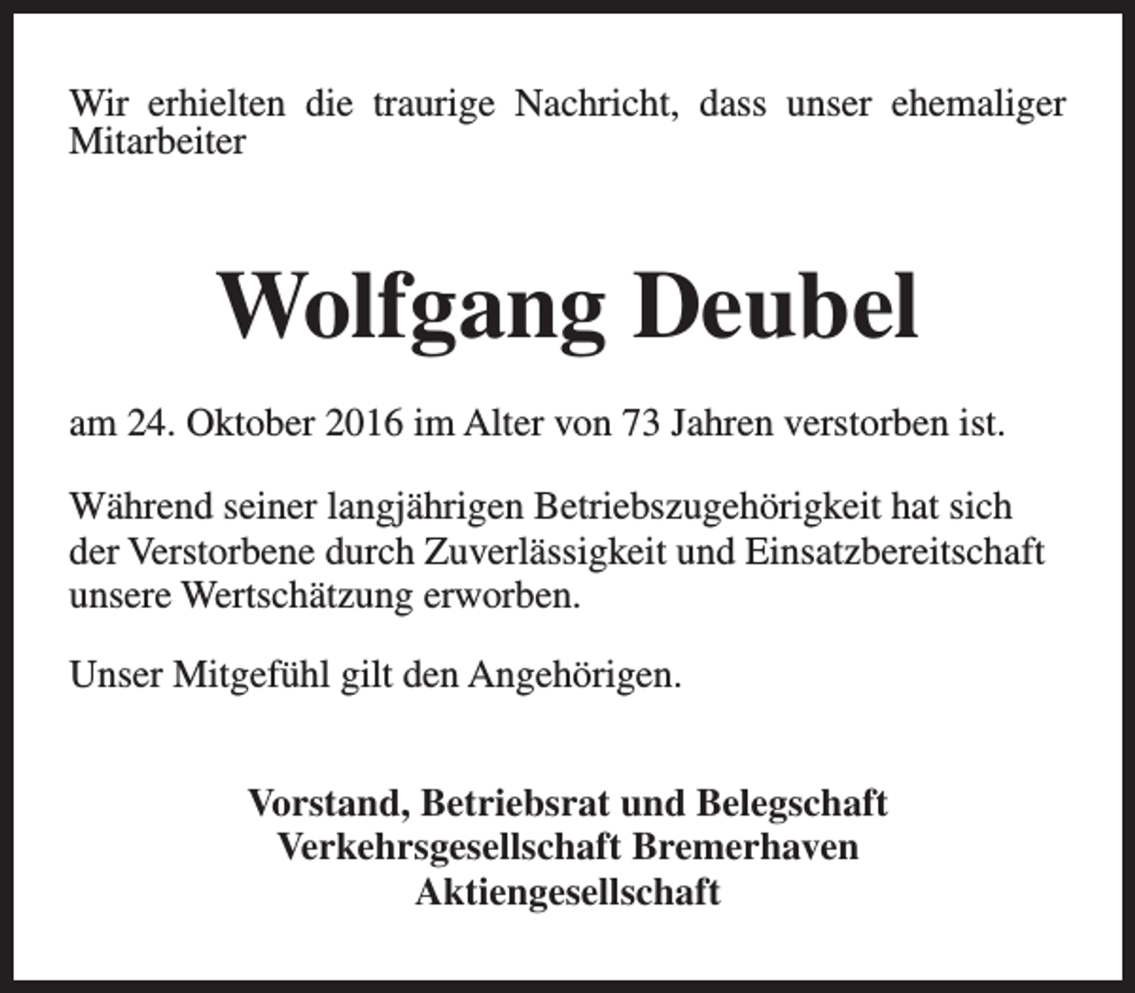 <p>Wir erhielten die traurige Nachricht, dass unser ehemaliger<br />Mitarbeiter</p><p>Wolfgang Deubel<br />am 24. Oktober 2016 im Alter von 73 Jahren verstorben ist.<br />Während seiner langjährigen Betriebszugehörigkeit hat sich<br />der Verstorbene durch Zuverlässigkeit und Einsatzbereitschaft<br />unsere Wertschätzung erworben.<br />Unser Mitgefühl gilt den Angehörigen.<br />Vorstand, Betriebsrat und Belegschaft<br />Verkehrsgesellschaft Bremerhaven<br />Aktiengesellschaft</p>