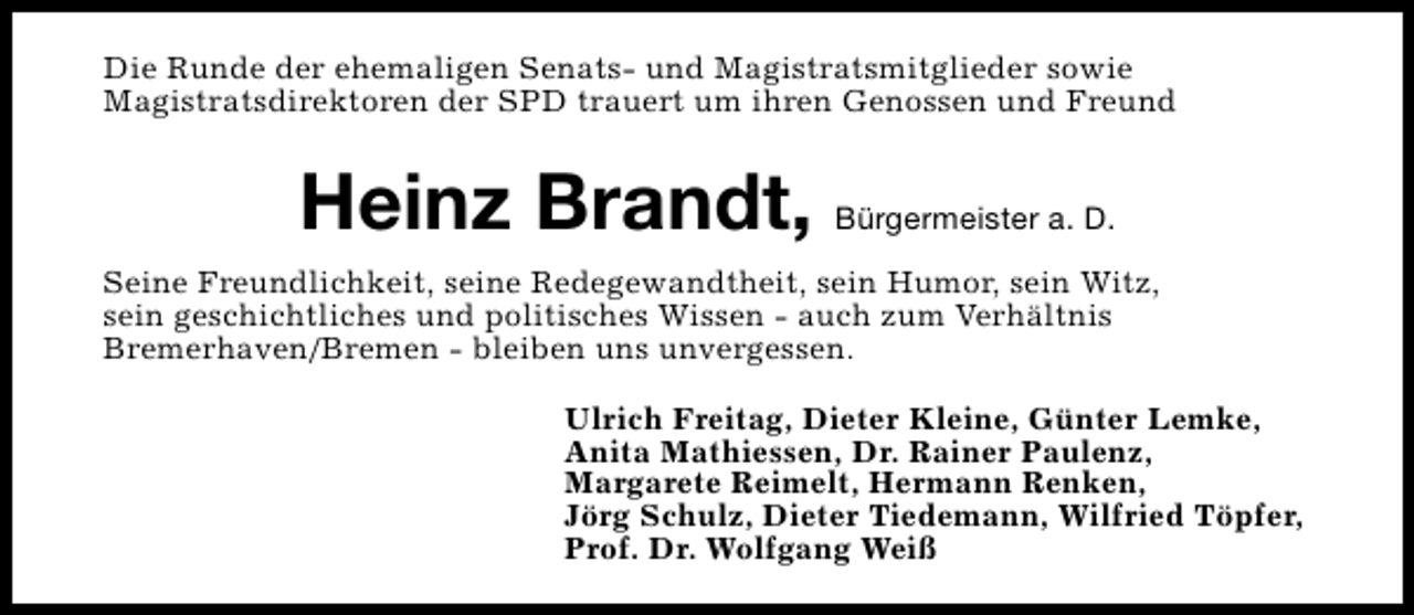 <p>Die Runde der ehemaligen Senats- und Magistratsmitglieder sowie<br />Magistratsdirektoren der SPD trauert um ihren Genossen und Freund</p><p>Heinz Brandt, Bürgermeister a. D.<br />Seine Freundlichkeit, seine Redegewandtheit, sein Humor, sein Witz,<br />sein geschichtliches und politisches Wissen - auch zum Verhältnis<br />Bremerhaven/Bremen - bleiben uns unvergessen.<br />Ulrich Freitag, Dieter Kleine, Günter Lemke,<br />Anita Mathiessen, Dr. Rainer Paulenz,<br />Margarete Reimelt, Hermann Renken,<br />Jörg Schulz, Dieter Tiedemann, Wilfried Töpfer,<br />Prof. Dr. Wolfgang Weiß</p>