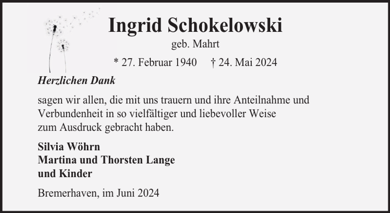 <p>Ingrid Schokelowski<br />geb. Mahrt</p><p>* 27. Februar 1940</p><p>† 24. Mai 2024</p><p>Herzlichen Dank<br />sagen wir allen, die mit uns trauern und ihre Anteilnahme und<br />Verbundenheit in so vielfältiger und liebevoller Weise<br />zum Ausdruck gebracht haben.<br />Silvia Wöhrn<br />Martina und Thorsten Lange<br />und Kinder<br />Bremerhaven, im Juni 2024</p>