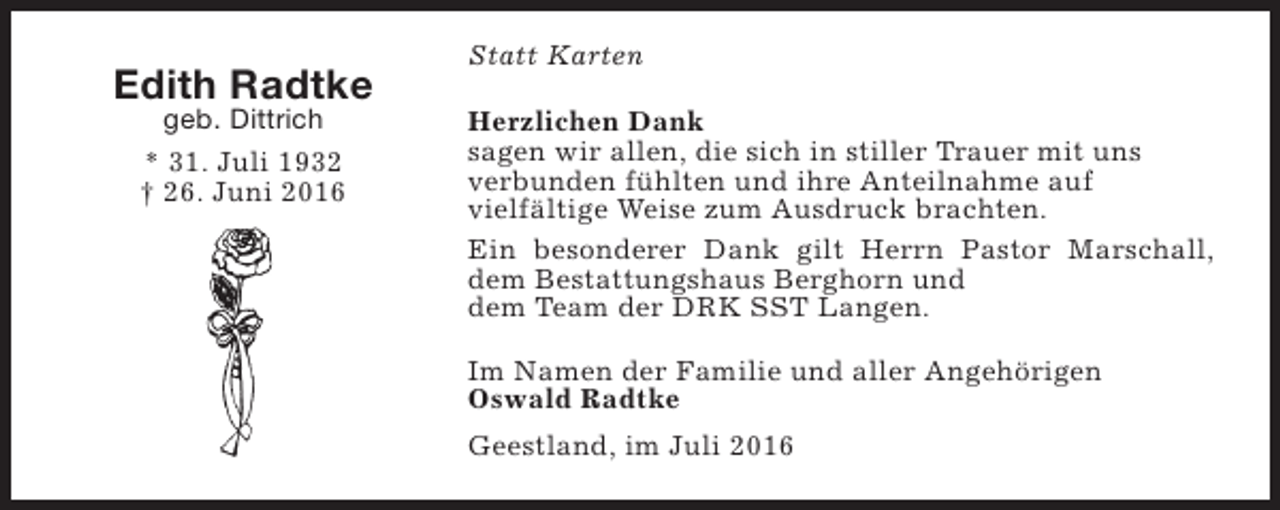 <p>Edith Radtke<br />geb. Dittrich<br />* 31. Juli 1932<br />† 26. Juni 2016</p><p>Statt Karten<br />Herzlichen Dank<br />sagen wir allen, die sich in stiller Trauer mit uns<br />verbunden fühlten und ihre Anteilnahme auf<br />vielfältige Weise zum Ausdruck brachten.<br />Ein besonderer Dank gilt Herrn Pastor Marschall,<br />dem Bestattungshaus Berghorn und<br />dem Team der DRK SST Langen.<br />Im Namen der Familie und aller Angehörigen<br />Oswald Radtke<br />Geestland, im Juli 2016</p>