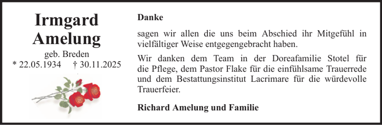 <p>Irmgard<br />Amelung<br />geb. Breden<br />* 22.05.1934 † 30.11.2025</p>
<p>Danke<br />sagen wir allen die uns beim Abschied ihr Mitgefühl in<br />vielfältiger Weise entgegengebracht haben.<br />Wir danken dem Team in der Doreafamilie Stotel für<br />die Pflege, dem Pastor Flake für die einfühlsame Trauerrede<br />und dem Bestattungsinstitut Lacrimare für die würdevolle<br />Trauerfeier.<br />Richard Amelung und Familie</p>