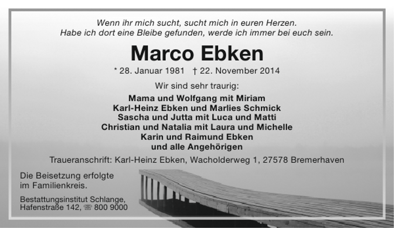 <p>Wenn ihr mich sucht, sucht mich in euren Herzen.<br />Habe ich dort eine Bleibe gefunden, werde ich immer bei euch sein.</p><p>Marco Ebken</p><p>* 28. Januar 1981 † 22. November 2014<br />Wir sind sehr traurig:<br />Mama und Wolfgang mit Miriam<br />Karl-Heinz Ebken und Marlies Schmick<br />Sascha und Jutta mit Luca und Matti<br />Christian und Natalia mit Laura und Michelle<br />Karin und Raimund Ebken<br />und alle Angehörigen<br />Traueranschrift: Karl-Heinz Ebken, Wacholderweg 1, 27578 Bremerhaven<br />Die Beisetzung erfolgte<br />im Familienkreis.<br />Bestattungsinstitut Schlange,<br />Hafenstraße 142,  800 9000</p>