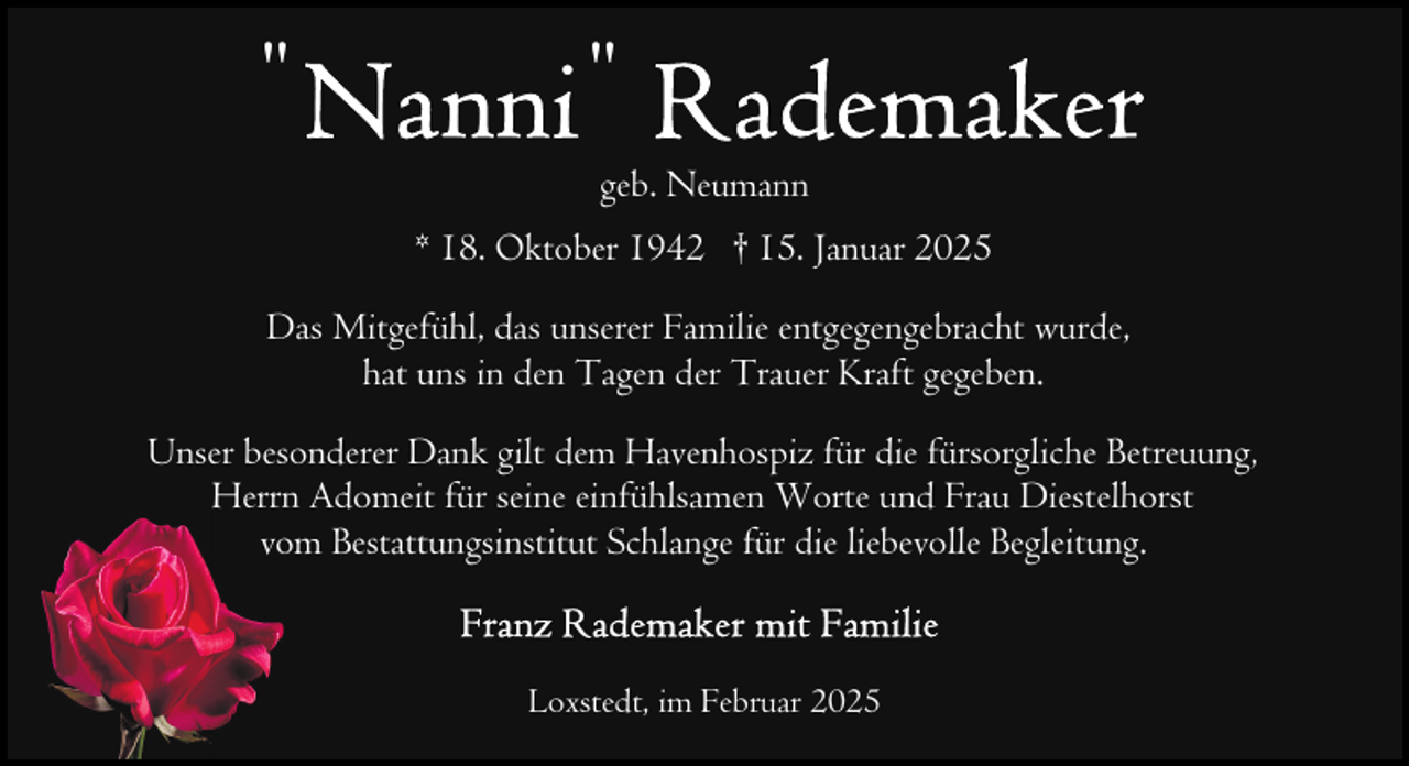 <p>"</p>
<p>"<br />geb. Neumann<br />* 18. Oktober 1942 † 15. Januar 2025</p>
<p>Das Mitgefühl, das unserer Familie entgegengebracht wurde,<br />hat uns in den Tagen der Trauer Kraft gegeben.<br />Unser besonderer Dank gilt dem Havenhospiz für die fürsorgliche Betreuung,<br />Herrn Adomeit für seine einfühlsamen Worte und Frau Diestelhorst<br />vom Bestattungsinstitut Schlange für die liebevolle Begleitung.</p>
<p>Loxstedt, im Februar 2025</p>
