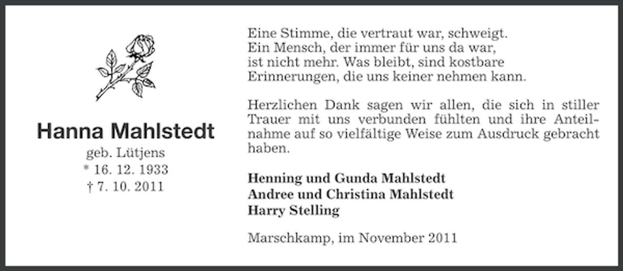 <p>Eine Stimme, die vertraut war, schweigt.<br />Ein Mensch, der immer für uns da war,<br />ist nicht mehr. Was bleibt, sind kostbare<br />Erinnerungen, die uns keiner nehmen kann.</p>
<p>Hanna Mahlstedt<br />geb. Lütjens<br />* 16. 12. 1933<br />† 7. 10. 2011</p>
<p>Herzlichen Dank sagen wir allen, die sich in stiller<br />Trauer mit uns verbunden fühlten und ihre Anteilnahme auf so vielfältige Weise zum Ausdruck gebracht<br />haben.<br />Henning und Gunda Mahlstedt<br />Andree und Christina Mahlstedt<br />Harry Stelling<br />Marschkamp, im November 2011</p>
<p><a href="http://www.verseschmiede.com/trauer.htm" title="http://www.verseschmiede.com/trauer.htm">Text von www.verseschmiede.com</a></p>