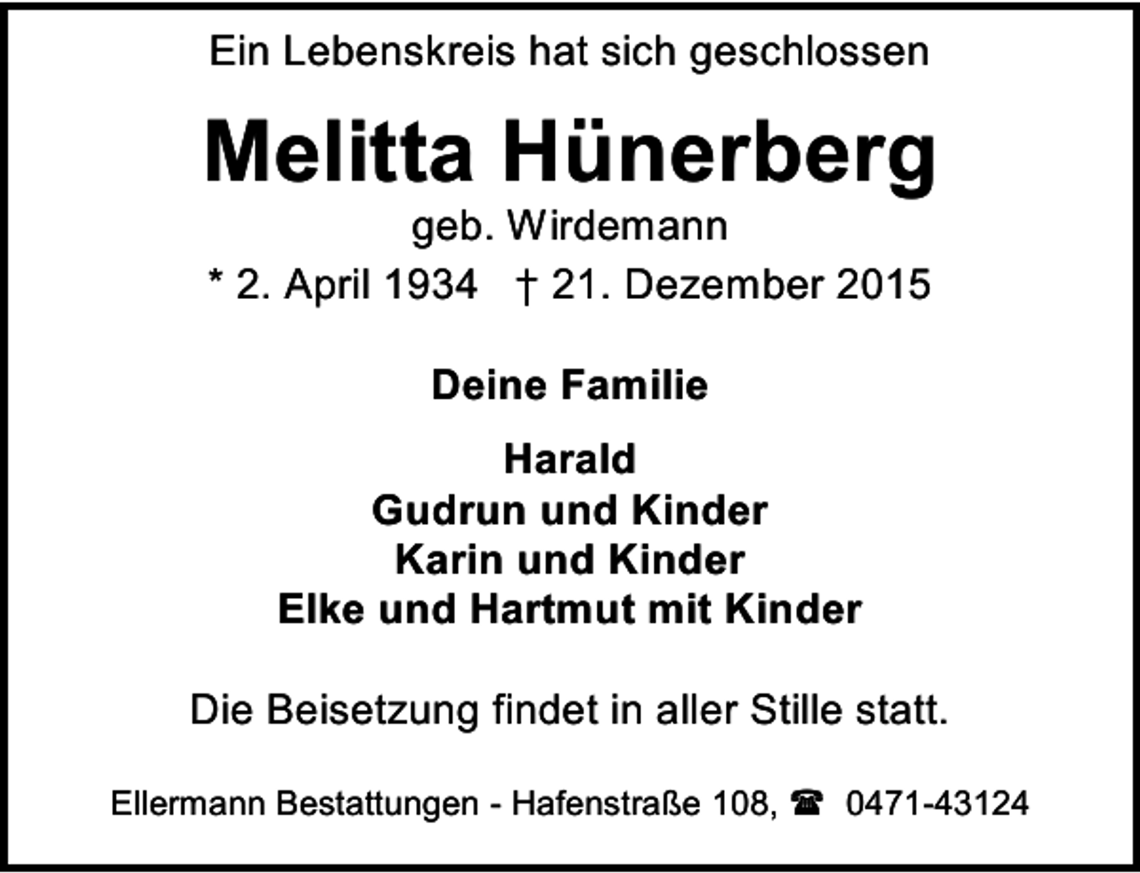 <p>Ein Lebenskreis hat sich geschlossen</p><p>Melitta Hünerberg<br />geb. Wirdemann<br />* 2. April 1934 † 21. Dezember 2015<br />Deine Familie<br />Harald<br />Gudrun und Kinder<br />Karin und Kinder<br />Elke und Hartmut mit Kinder<br />Die Beisetzung findet in aller Stille statt.<br />Ellermann Bestattungen - Hafenstraße 108,  0471-43124</p>