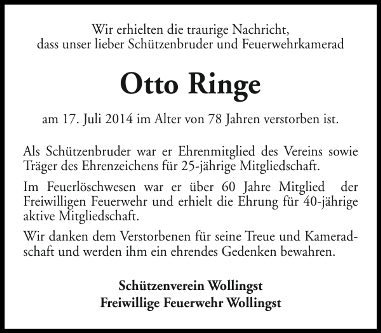 <p>Wir erhielten die traurige Nachricht,<br />dass unser lieber Schützenbruder und Feuerwehrkamerad</p><p>Otto Ringe<br />am 17. Juli 2014 im Alter von 78 Jahren verstorben ist.<br />Als Schützenbruder war er Ehrenmitglied des Vereins sowie<br />Träger des Ehrenzeichens für 25-jährige Mitgliedschaft.<br />Im Feuerlöschwesen war er über 60 Jahre Mitglied der<br />Freiwilligen Feuerwehr und erhielt die Ehrung für 40-jährige<br />aktive Mitgliedschaft.<br />Wir danken dem Verstorbenen für seine Treue und Kameradschaft und werden ihm ein ehrendes Gedenken bewahren.<br />Schützenverein Wollingst<br />Freiwillige Feuerwehr Wollingst</p>
