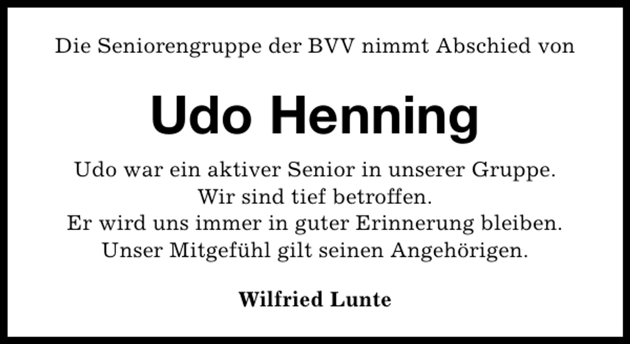 <p>Die Seniorengruppe der BVV nimmt Abschied von</p><p>Udo Henning<br />Udo war ein aktiver Senior in unserer Gruppe.<br />Wir sind tief betroffen.<br />Er wird uns immer in guter Erinnerung bleiben.<br />Unser Mitgefühl gilt seinen Angehörigen.<br />Wilfried Lunte</p>