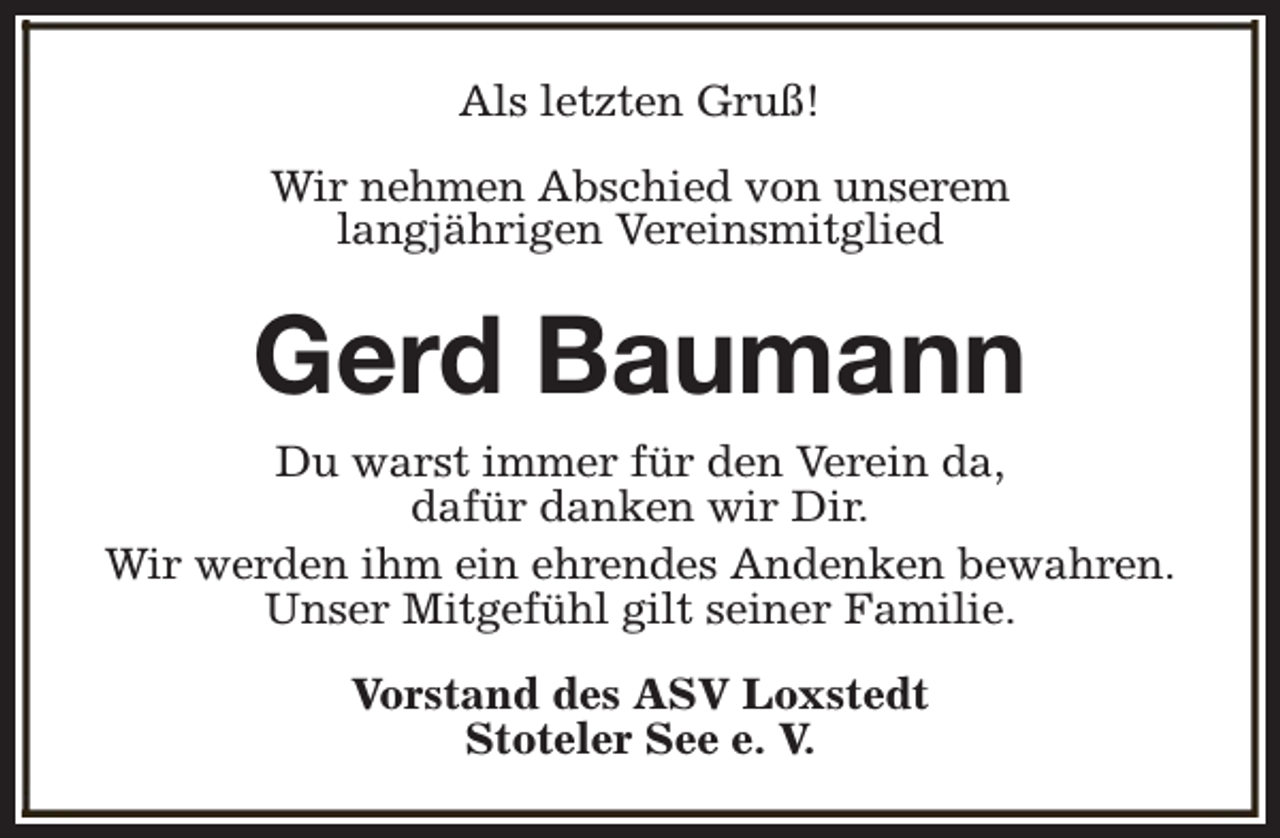 <p>Als letzten Gruß!<br />Wir nehmen Abschied von unserem<br />langjährigen Vereinsmitglied</p><p>Gerd Baumann<br />Du warst immer für den Verein da,<br />dafür danken wir Dir.<br />Wir werden ihm ein ehrendes Andenken bewahren.<br />Unser Mitgefühl gilt seiner Familie.<br />Vorstand des ASV Loxstedt<br />Stoteler See e. V.</p>
