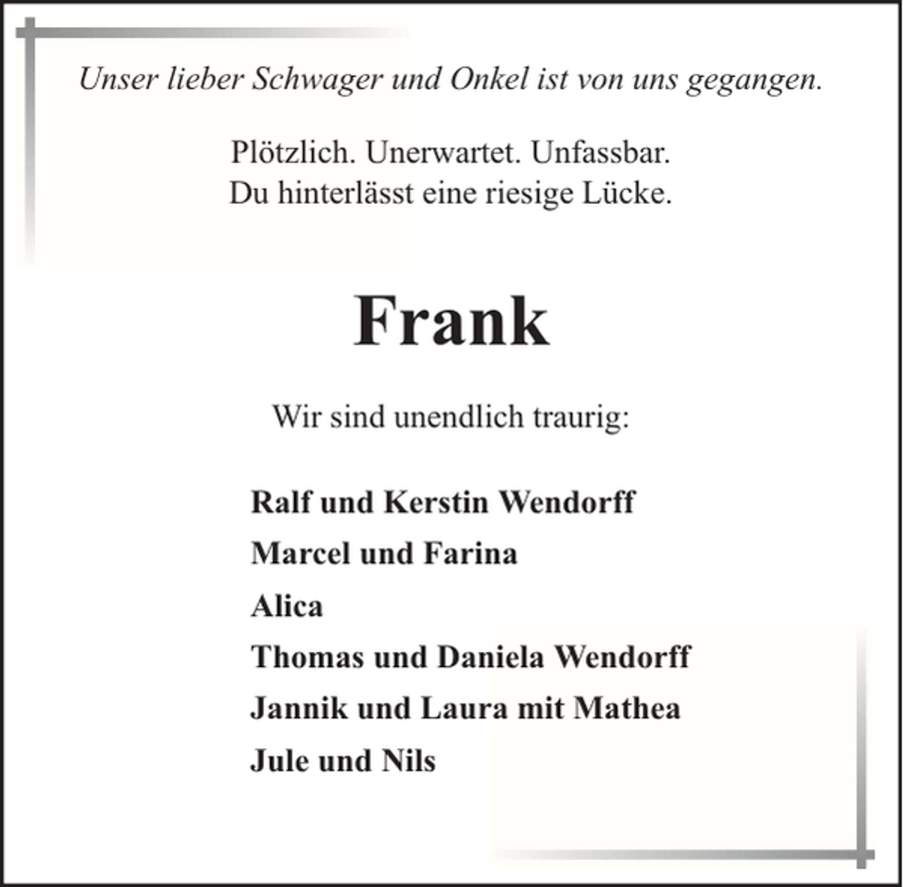<p>Unser lieber Schwager und Onkel ist von uns gegangen.<br />Plötzlich. Unerwartet. Unfassbar.<br />Du hinterlässt eine riesige Lücke.</p><p>Frank<br />Wir sind unendlich traurig:<br />Ralf und Kerstin Wendorff<br />Marcel und Farina<br />Alica<br />Thomas und Daniela Wendorff<br />Jannik und Laura mit Mathea<br />Jule und Nils</p>