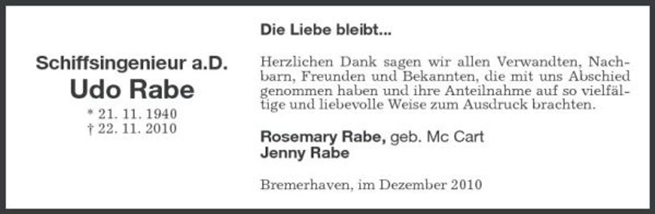 <p>Die Liebe bleibt...</p><p>Schiffsingenieur a.D.</p><p>Udo Rabe<br />* 21. 11. 1940 † 22. 11. 2010</p><p>Herzlichen Dank sagen wir allen Verwandten, Nachbarn, Freunden und Bekannten, die mit uns Abschied genommen haben und ihre Anteilnahme auf so vielfältige und liebevolle Weise zum Ausdruck brachten.</p><p>Rosemary Rabe, geb. Mc Cart Jenny Rabe<br />Bremerhaven, im Dezember 2010</p>