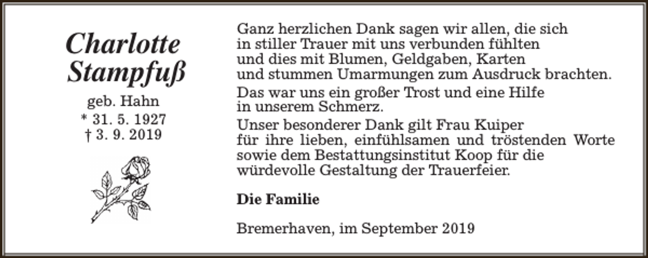 <p>Charlotte<br />Stampfuß<br />geb. Hahn<br />* 31. 5. 1927<br />† 3. 9. 2019</p><p>Ganz herzlichen Dank sagen wir allen, die sich<br />in stiller Trauer mit uns verbunden fühlten<br />und dies mit Blumen, Geldgaben, Karten<br />und stummen Umarmungen zum Ausdruck brachten.<br />Das war uns ein großer Trost und eine Hilfe<br />in unserem Schmerz.<br />Unser besonderer Dank gilt Frau Kuiper<br />für ihre lieben, einfühlsamen und tröstenden Worte<br />sowie dem Bestattungsinstitut Koop für die<br />würdevolle Gestaltung der Trauerfeier.<br />Die Familie<br />Bremerhaven, im September 2019</p>