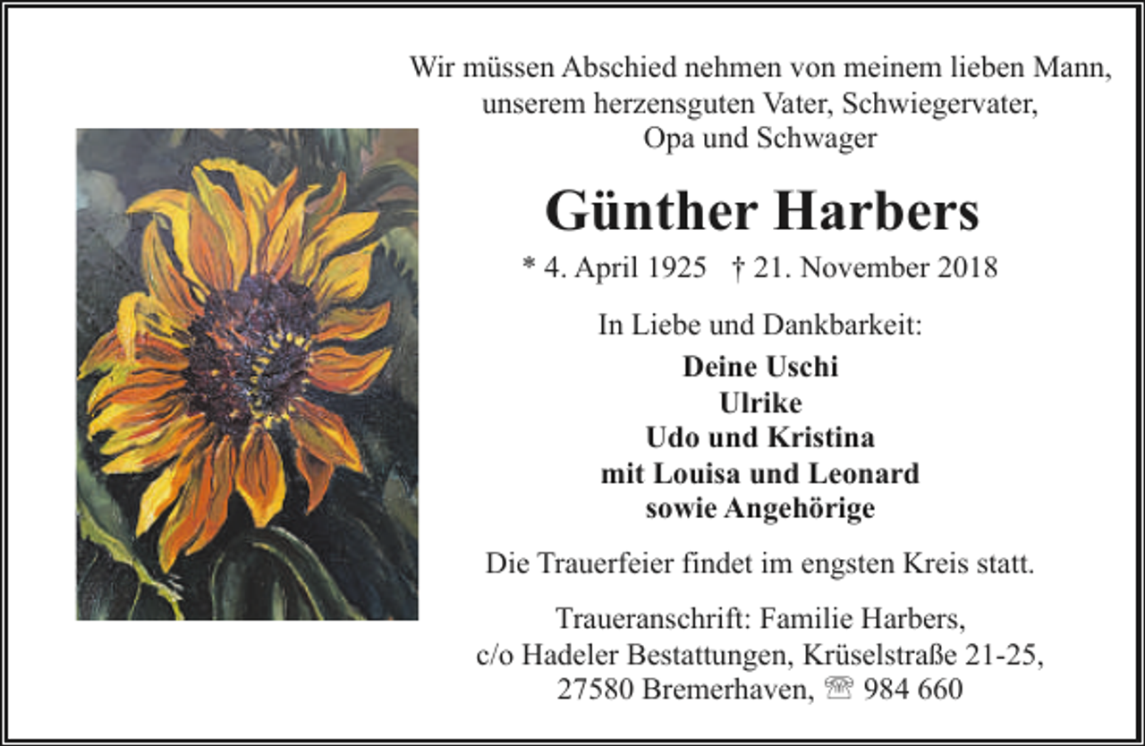 <p>Wir müssen Abschied nehmen von meinem lieben Mann,<br />unserem herzensguten Vater, Schwiegervater,<br />Opa und Schwager</p><p>Günther Harbers</p><p>* 4. April 1925 † 21. November 2018<br />In Liebe und Dankbarkeit:<br />Deine Uschi<br />Ulrike<br />Udo und Kristina<br />mit Louisa und Leonard<br />sowie Angehörige<br />Die Trauerfeier findet im engsten Kreis statt.<br />Traueranschrift: Familie Harbers,<br />c/o Hadeler Bestattungen, Krüselstraße 21-25,<br />27580 Bremerhaven, ' 984 660</p>