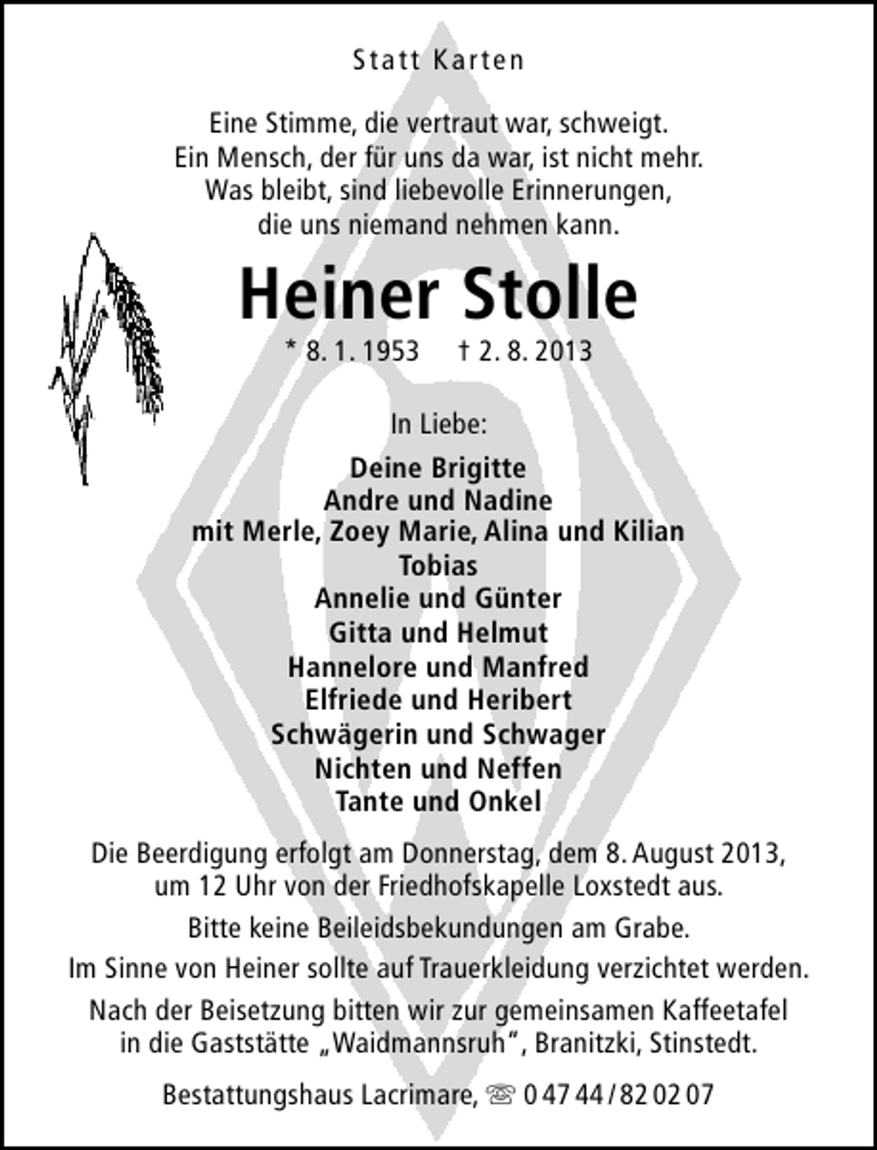 <p>Statt Karten<br />Eine Stimme, die vertraut war, schweigt.<br />Ein Mensch, der für uns da war, ist nicht mehr.<br />Was bleibt, sind liebevolle Erinnerungen,<br />die uns niemand nehmen kann.</p>
<p>Heiner Stolle<br />* 8. 1. 1953</p>
<p>† 2. 8. 2013</p>
<p>In Liebe:<br />Deine Brigitte<br />Andre und Nadine<br />mit Merle, Zoey Marie, Alina und Kilian<br />Tobias<br />Annelie und Günter<br />Gitta und Helmut<br />Hannelore und Manfred<br />Elfriede und Heribert<br />Schwägerin und Schwager<br />Nichten und Neffen<br />Tante und Onkel<br />Die Beerdigung erfolgt am Donnerstag, dem 8. August 2013,<br />um 12 Uhr von der Friedhofskapelle Loxstedt aus.<br />Bitte keine Beileidsbekundungen am Grabe.<br />Im Sinne von Heiner sollte auf Trauerkleidung verzichtet werden.<br />Nach der Beisetzung bitten wir zur gemeinsamen Kaffeetafel<br />in die Gaststätte „Waidmannsruh“, Branitzki, Stinstedt.<br />Bestattungshaus Lacrimare,  0 47 44 / 82 02 07</p>